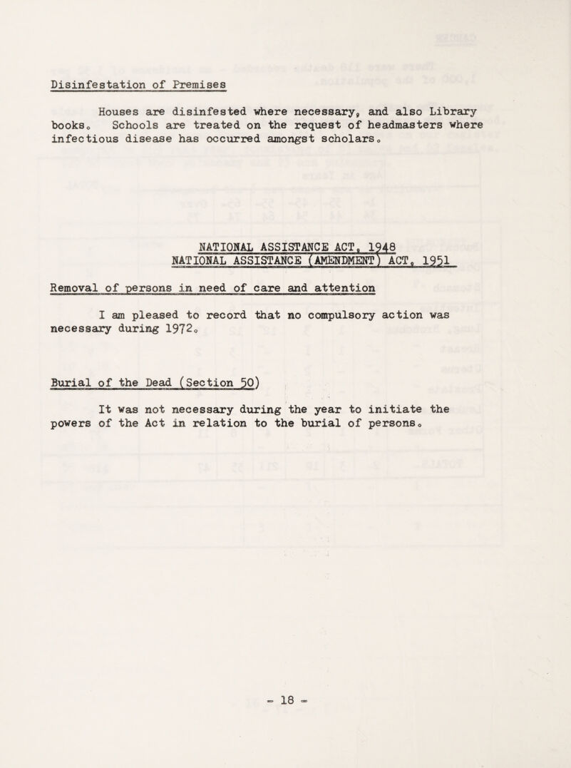 Disinfestation of Premises Houses are disinfested where necessary^ and also Library bookso Schools are treated on the request of headmasters where infectious disease has occurred amongst scholars0 NATIONAL ASSISTANCE ACT, 1948 NATIONAL ASSISTANCE AMENDMENT) ACT, 1951 Removal of persons in need of care and attention .-■V1T ■■■mr. «■;->' i -r i r ■ .. - u. mi_i A.. fr.-j.T. s^mrujc.-m. ■ i - Mr I am pleased to record that no compulsory action was necessary during 1972o Burial of the Dead It was not powers of the Act necessary during the year to initiate in relation to the burial of persons0 the
