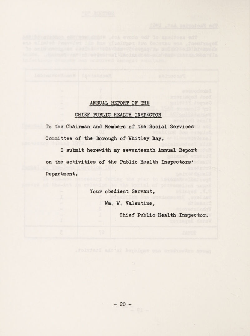 ANNUAL REPORT OF THE CHX&F PUBLIC HEALTH INSPECTOR To the Chairman and Members of the Social Services Committee of the Borough of Whitley Bay* I submit herewith my seventeenth Annual Report on the activities of the Public Health Inspectors9 Department* Your obedient Servant9 Wm<> W0 Valentine9 Chief Public Health Inspector*