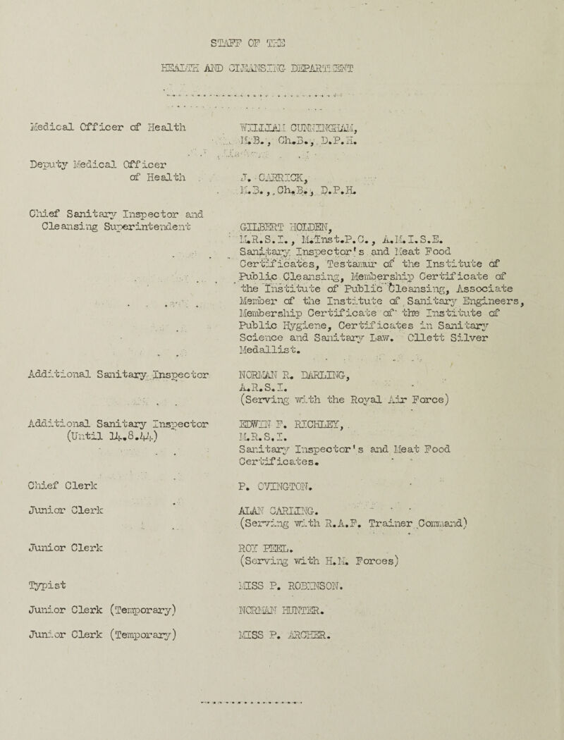 STAFF OF T?rs HEALTH AND CLEANSING DSPJmi/ENT Medical Officer of Health Wllim.I CUMTINC5i/iM, ■!£*'Bn, Gh*3*, ,D,P.H, Deputy Medical Officer of Health . J. • GARRICK, M*3*,. Ch.B* , D,P,Jt, Chief Sanitary/- Inspector and Cleansing Superintendent GILBERT HOLDEN, : LI*R. S. I., tUins t.P. C. , A. M. I, S. E. Sanitary Inspector's . and Meat Food Certificates, Testamur of the Institute of ■ _ _ Public ..Cleansing, Membership Certificate of the Institute of Public Cleansing, Associate . _ Member of the Institute cf _ Sanitary Engineers Membership Certificate of the Institute cf Public Hygiene, Certificates in Sanitary Science and Sanitary Law, Cllett Silver Medallist, Additional Sanitary inspector Additional Sanitary Inspector (Until 1A.8.V;-) Chief Clerk Junior Clerk Junior Clerk Typist Junior Clerk (Temporary) Junior Clerk (Temporary) NORMAL R* DARLING, A*R*S*I* (Serving with the Royal Air Force) EDWIN F. RICHLEY, . M,R. S, I. Sanitary Inspector’s and Meat Food Certificates* P. OVINGTON* ALAN CARLING, * * (Serving with R.A.F. Trainer Command) 1 * ' ♦ ROT PEEL, (Serving with H,K, Forces) MISS P. ROBINSON. NCRMAN HUNTER* MESS P* ARCHER