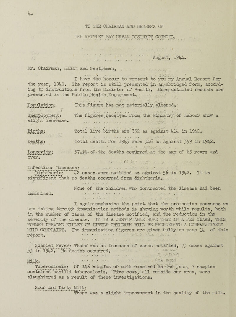 I TO THE CHAIRMAN AND MEMBERS OF THE WHITLEY BAY URBAN DISTRICT COUNCIL. • ♦ v ♦ ♦ • August, 1944. Mr* Chairman, Madam and Gentlemen, I ■); I have the honour to present to you my Annual Report for the year, 1943* The report is still presented in -an;abridged form, accord¬ ing to instructions from the Minister of Health* -.More, detailed records are preserved in the Public.Ilegith Department* Population: A. V ■ ’ V: ; A Unemployment: slight increase. Births: Deaths: This f The .figures .received from the Ministry of Labour show a Total igure .has not materially altered. . L- .V ... £ over. live births are 352 as against MIA in 1942. Total deaths for 1945 were 346 as against 359 in 1942. 57*5%-of - the.deaths occurred, at the age of 65 years and -,-,n •' • A . A.-C • Infectious Diseases:.- - *-i« a*-M-aermsiJ _ pij;Mheria: 42 eases were-notified as against 56 in 1942* It is significant that no deaths occurred-from diphtheria. None of the children who contracted the disease had been immunised. I again- emphasise the point- that the protective measures we are tailing through immunisation methods is showing worth while results, both in the number of cases of the disease notified, and the reduction in the severity of the disease. IT IS A JUSTIFIABLE HOPE THAT IN A FEW YEARS, THIS FORMER DREADED KILLER' OF LITTLE1 CHILDREN WILL BE REDUCED! TO A COMPAPuTTITEIY MILD COMPLAINT. The immunisation1 figures- are given fully on page 14 of this report* “ • * * .. • -A Scarlet Fever: There'was an Increase of cases notified, 73 cases against 53 in 1942* No deaths 'occurred. • 1 ri f rf~l' 1011c: *. *'• Tuberculosis^ Of 146 samples 'of* milk •examined' im ^-fib-year, 7 samples contained bacilli tuberculosis. Five cows, all outside our area, were slaughtered as a result of these investigations. Sour and Dirty Milk: There was a slight improvement in the quality cf the milk.