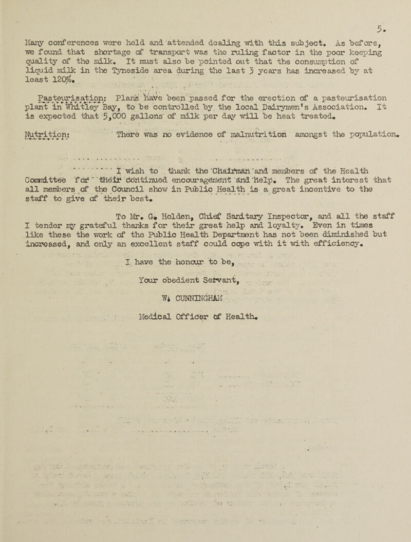 Many conferences were held and attended dealing with this subject. As before, we found that shortage of transport was the ruling factor in the poor keeping quality of the milk. It must also be pointed out that the consumption of liquid milk in the Tyneside area during the last 3 years has increased b2r at least 120$. ' pasteurisation: Plans 'have been passed for the erection of a pasteurisation plant in Whitley Bay, to be controlled by. the local Dairymen1 s Association. It is expected that 5,000 gallons' of milk per day will be heat treated. Nutrition: There was no evidence of malnutrition amongst the population. .*.. ; 1 • - * * * *.* ‘ I wish to thank the 'Chairman ‘and members of the Health Committee for * 'their Continued encouragement and‘help. The great interest that all members of the Council show in Public Health is a. great incentive to the staff to give of their best. To Mr* G# Holden, Cliief Sanitary Inspector, and all the staff I tender iy grateful thanks for their great help and loyalty. Even in times like these the work of the Public Health Department has not been diminished but increased, and only an excellent staff could cope with it with efficiency. I have the honour to be, Your obedient Servant, . W* CUNNINGHAM . Medical Offider Of Health.