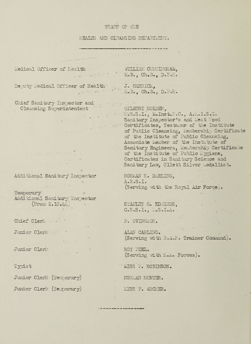 STAFF OF THE HEALTH AND CLEANSING DEPARTMENT. Medical Officer of Health JLLLIAH CJNHINGIAM, Ivi.B. j Ch.3., D.P.H. Deputy Hectical Officer of Health.' •y\ '' * x J.. CARPdCH, Li.B., Ch.B., D.P.H. Chief Sam*bary Inspector and Cleansing Superintendent GILBERT HOLDEN' i * - L..‘it.• S • I# ^ Ivi#XnS G« Jr • 0 • p .A.• I.D • --j • •* -* Sanitary Inspector's and Heat ood Certificates, Testamur of the Institute of Public Cleansing, Membership Certificate of the Institute of Public Cleansing, Associate Member of the Institute of * Sanitary Engineers, Membership Certificate of the Institute of Public Hygiene, Certificates in Sanitary Science and Sanitary Law, Ollett Silver —edallist. Additional Sanitary Inspector NORMAN R. DARLING, A.R.S.I. 1 Temporary »» Additional Sanitary “Inspector (Prom 2.10.1,4) (Serving mth the Royal Air Forcey, STANLEY G. EDMTRDS, C.R.S.I., H.3.I.A. Chief Clerk • ' P. OVINGTQN. Junior Clerk i AMN CARLING. (Serving with R.A.F. Trainer Command) • Junior Clerk ROY PEEL. (Serving with H.k. Forces). Typist ■ HISS P. ROBINSON. Junior Clerk (Temporary) NORMAN HUNTER. Junior Clerk (Tesnorary) 1HSS P. ARCHER.