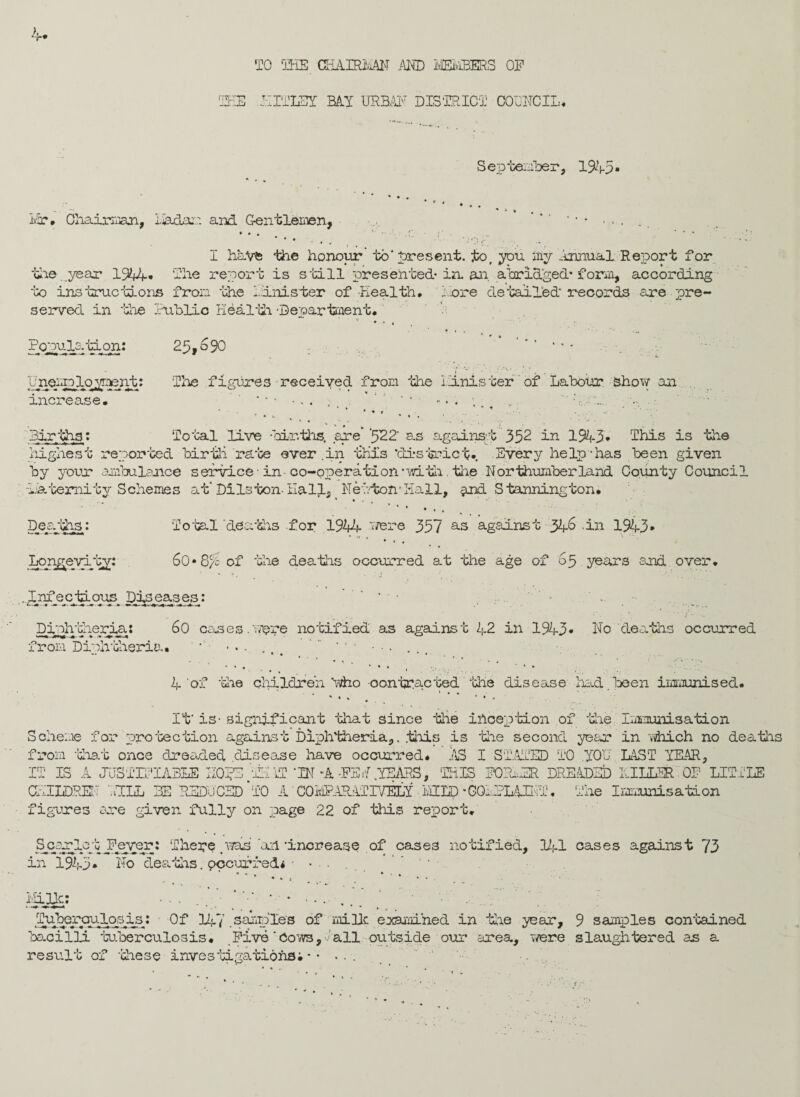 4* TO THE CHAHUiAN AHD MEMBERS OP THE OUTLET MY URBAN DISTRICT COUNCIL* September, 1945* Mr* Chairman, Liadam and Gentlemen, I have the honour' to’ present, to.you my Annual Report for the .year 1944* The report is still presented-in. an abridged* form, according to instructions from the Tinister of Health, Tore detailed* records are pre¬ served in the Public Health. -Department* 25,o90 *■•*.« The figures ■ received from the Unis ter of Labour show an Total live births, .are' '522‘ as against 352 in 1943* This is the »% * Populs.tiqn: Une^p^oyjent: increase. Births: highest reported birth rate ever .in this ‘district*. Every help lias been given by your ambulance service • in co-operation'with. the Northumberland County Council ■Paternity Schemes at* DiIs ton-Hall, Newton* Hall, qnd S tanning ton. Deaths: Total 'deaths for 1944 frere 357 as against 346 .in 1943* Ior^eyi-'ay: 60* 8/b of the deaths occurred at the age of 65 years and over. .Infectious Diseases: * - Dinhtheria: 60 cases.'were notified as against 42 in 1943* No deaths occurred from Diphtheria* ' •.. .. '' * ••• 4 'of ‘die children itfho contracted the disease had .been immunised* . 1 « * - - «... • • « It* is- significant that since the inception of the Immunisation Scheme for protection against Diphtheria,, this is the second year in which no deaths from that once dreaded .disease have occurred* AS I STATED TO YOU LAST YEAR, IT IS A JUSTIFIABLE H0?E ’THAT ‘IN -A -PS d .YEARS, ‘THIS PORTER DREADED HILLER OP LITTLE CHILDREN ’.JILL BE REDUCED‘TO A ‘ C0MPAEL4TIVELX MILD *CQi.PLAINT. The Immunisation figures ere given fully on page 22 of this report. Spar 1°4 Fever: There .was 'ah 'increase of cases notified, 141 cases against 73 in 1945* No deaths.pccurfe&*■ • . ‘ • ’ * * * *«, .... .*•«• 3gJ£: * * -.... Tuteroulosis: Of 147 .samples of mi He examined in the year, 9 samples contained bacilli tuberculosis. Five'Cows,'all outside our area, were slaughtered as a result of these investigations.*• ' '