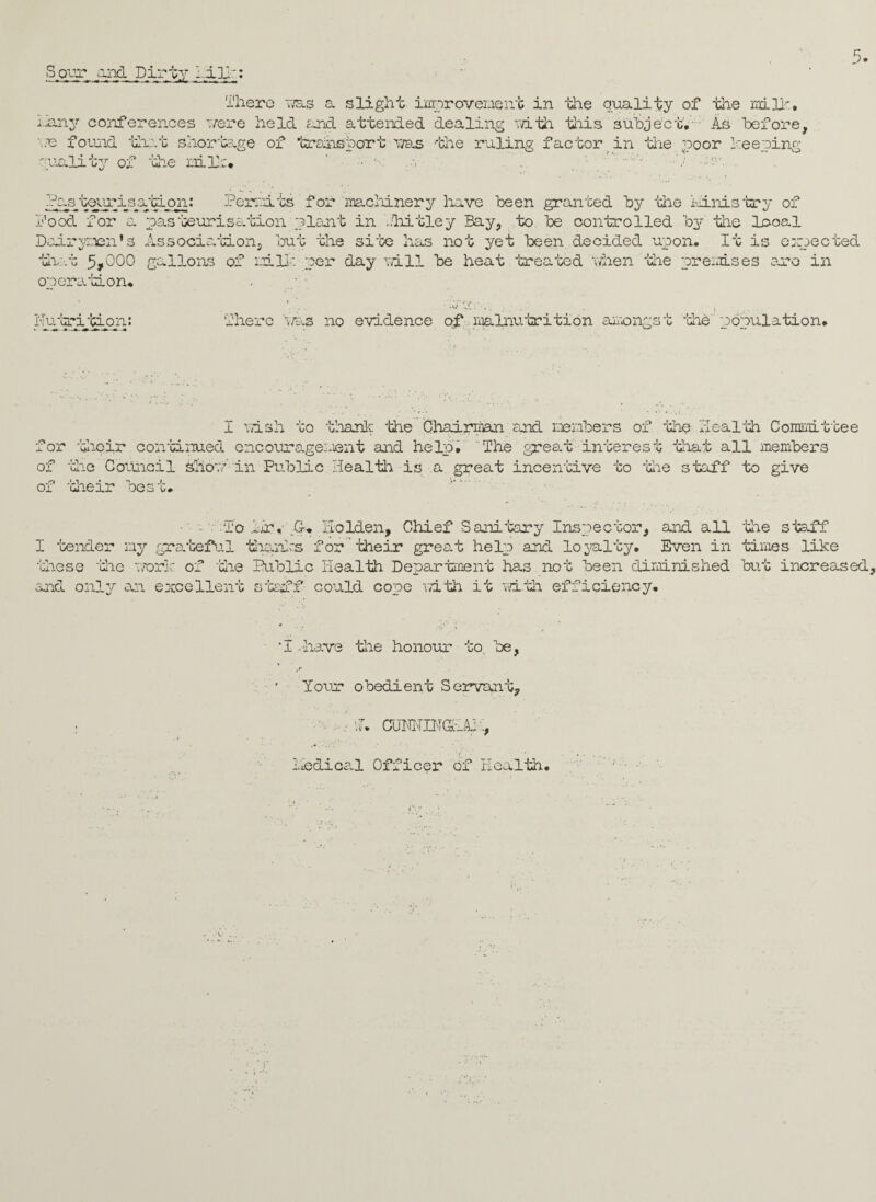 ;~any conferences were held fund attended dealing with this subject. As before, '■& found that shortage of teansbart ms the ruling factor in tee poor beeping gualiby of the milt* ;-n -:-v Or .s/ceuri_sa;ci on: food for Permits for machinery have been granted by the ministry of pasteurisation plant in ..hitley Bay, to be controlled by the local Dairymen’s Association, but the site has not yet been decided upon. It is expected that 5,000 gallons of mill: per day will be heat 'treated when the premises aro in operation. iMutri'CLon: ■ There :as no evidence of malnutrition amongst the population. I wish to thank the Chairman and members of 'the Health Committee for their continued encouragement and help. The great interest that all members of the Council shotein Public Health is a great incentive to the staff to give of their best. ■' m; To .Hr, Holden, Chief Sanitary Inspector, and all tee staff I tender my grateful thanks for their great help and loyalty. Even in times like these 'tec work of 'tee Public Health Department has not been diminished but increased and only an excellent staff could cope with it with efficiency. ‘T - have tee honour to, be, Your obedient Servant, •• .• f. CUH1OT(SHUT, Hedica.1 Officer of Health.