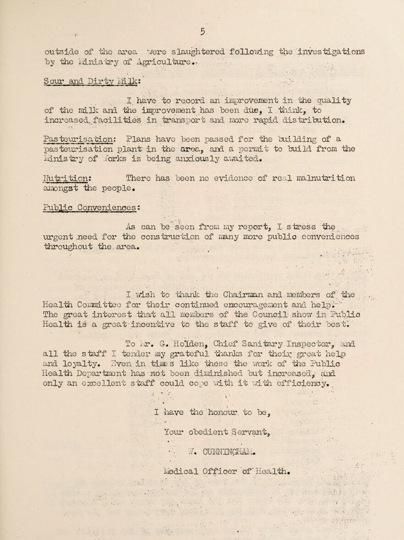 outside of the area 7/ere slaughtered following the .'‘investigations by the ministry of Agriculture**. N~ Sour and Dirty id.Ik: * • I have to record an improvement in the quality of the milk and the improvement has been due, I think, to increased,.faqilities in transport and more rapid distribution. Pasteurisation: Plans have been passed for the building of a pasteurisation plant in the area, and a permit to build from the ministry of forks is being anxiously a waited. Nutrition; There has been no evidence of real malnutrition amongst the people. Public Conveniences: ■■ >? v t As can be seen from my report, I, stress the . urgent .need for the construction of many more public conveniences throughout the, area. f ' *’ * »7 *- c I wish to thank the Chairman and members of. the Health Committee for their continued encouragement and help.- The great interest that all members of the Council ,show in Public Health is a great• incentive to the staff to give of their best. To i-r. C. Holden, Chief Sanitary Inspector, and all the staff I tender my grateful thanks for their .great help and loyalty. Hven in tine s like these the work of the Public Health Department has not been diminished but increased, and only an excellent staff could cope with it with. efficiency. , I have the honour, to be, t, *1 r» Your obedient Servant,. ♦ ' ■ > •N. CUMINGHAl'.i. medical Officer of'-Health*