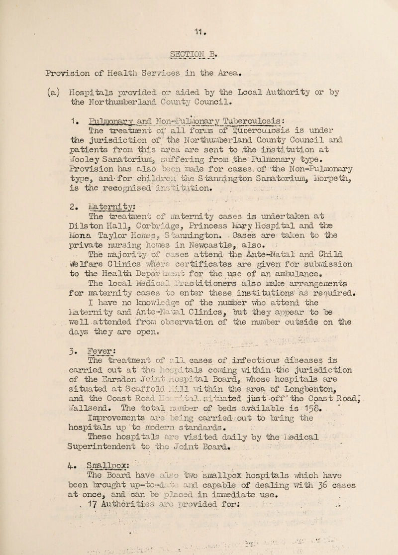 SECTION B. Provision of Health Services in the Area# (a) Hospitals provided or aided by the Local Authority or by the Northumberland County Council- 1 • Ihilnonary and Non-Pulmonary Tuberculosis: Tne treatment of all forms of fupereurosis is under the jurisdiction of the Northumberland County Council and patients from this area are sent to the institution at Jooley Sanatorium* suffering from .the'Pulmonary type. Provision has also been made for cases, of 'the Non-Pulmonary type? and-for children the S 'bannington Sanatorium* Morpeth* is the recognised' institution. .. ;//e 2# Maternity: ■ The treatment of maternity cases is undertaken at Di Is ton Hall* Cor bridge* Princess Mary Hospital and the Mona Taylor Homes* S tanning ton. - Cases are taken to the private nursing homes in Newcastle, also, n The majority-of cases attend the Ante-Natal and Child Welfare Clinics jMdve certificates are given' for submission to the Health Debar1 trend for the use of an ambulance# The local Medi c a. _l H ‘ ac titioners also make arrangements for maternity cases to enter these, institutions' as required# I have no knowledge of the number who attend the Maternity and AntePharal Clinics* but they appear to be well -attended from observation of the number outside on the days they are open* 3. Fever; The treatment.of all, cases of infectious diseases is carried out at the hospitals coming within -the jurisdiction of the Earsdon Joint Hospital Board* whose hospitals are situated at Scaffold Pill within the area of Longbenton* and the Coast Road IIo. vital-situated jiis t'^off ’ tho Coast Hoad* Jallsend. The total number of beds available is 158. Improvements are'being carried out to bring the hospitals up to modern standards. s These hospitals are visited daily by the Liedical Superintendent to the Joint Board# 4. Smallpox: • The Board have also ’two smallpox hospitals which have been brought up-to-dmbs and capable of dealing with 36 cases at- once* and can be' placed in immediate use. , 17 Authorities are provided for; j.