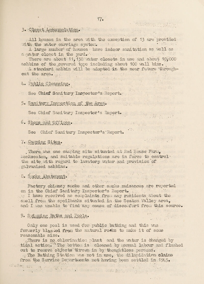 i 3.. -Closet.. Accoinmodation* f w • All houses in the area with the exception of 13 are provided- a!th the water carriage system* ‘ :-'g‘ A large number- of houses• have indoor sanitation as.ve'H as a- water closet in the yard*-'-'/ • . There are about 11,138 venter closets in use and about IpyOOO ashbins of the t cove red type including about 100 v/all bins • :./A- standard, ashbin Till be adopted in the near future wthrough¬ out the area. A. . ' -7. rr.. 4. Public Cleansing. -'..j|£cag^ ***%**.- >». **««* , * * .L' • x ; ‘ 7 : , a r- See Chief Sanitary'Inspector*sa-Report*; 5. Sanitary Inspection of the -Area. See Chief Sanitary Inspector’s deport. 6. Shops :and Offices# ' m d/.■ > See Chief Sanitary Inspectorfs'deport. 7* 7 Capping Sites # There.was one calling site 'situated at led House Farm, conics eaten, and Suitable regulations, .are in force to control the. site .with regard to lavatory viator and provision of ...galvanised ashbins* ■ — A. , 8. Smoke Abate lien t.M X; mpm •••••;>-'•:• .. 7 y- Factory chimney smoke and- other smoke .nuisances are reported on in the Chief Sanitary Inspector’s Report. I ... ’ -.v- py- I have received no complaints from any residents^ about the see 11 from the spoilbanks situated in the Seaton. Valley area, and- I was unable to 'find 'any cause., of discomfort from this source. 9. Swimming Baths and Pools. Only one pool is used -for1 public bathing and this was formerly bias ced from the natural ro<sks to make it of some reasonable size. 0There is no . chlorination plant and the water is changed -by tidal action.’** The bottom is ’ cleaned by manual labour and flushed out to remove objects 'thrown in by/; thoughtless • persons • v. The .Bathing Station 7/as not in use, the dilapidation claims from” the Service Departments not having been settled 'In 1945* • • v-; :-.• v V W ” ■ . -J. 7 . . ' ' • .