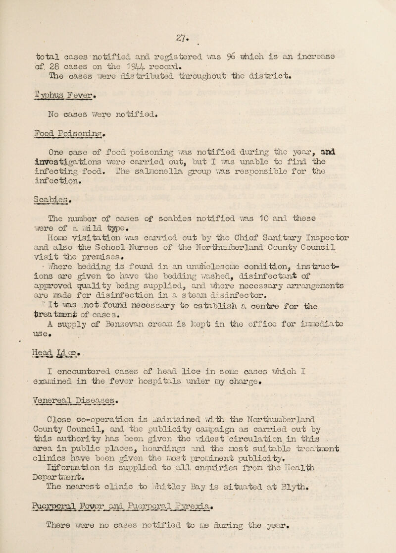 27- total cases • notified and registered ms 9& which is an increo.se of. 28 cases on the 1944 record* The cases were distributed throughout the district* Typhus Fever* No cases were notified* Pood Poisoning* One case of .food poisoning was notified during the year, and investigations were carried out* but I ms unable to find the infecting food* The salmonella group was responsible for the infection* Scabies. The number of cases of scabies notified was 10 and these were of a mild type. Home visitation was carried out by the Chief Sanitary Inspector and also the School Nurses of the Northumberland County Council visit the premises. Y/here bedding is found in an unwholesome condition, instruct¬ ions are given to have the bedding washed* disinfectant of approved quality being supplied, and where necessary arrangements are made for disinfection in a steam disinfector. ' It was .not found necessary to establish a centre for the treatment of cases. A supply of Benzevan cream is kept in the office for immediate use. Head Li oe » I encountered cases of head lice in some cases which I examined in the fever hospitals under my charge# Venereal Diseases• Close co-operation is maintained with the Northumberland County Council, and the publicity campaign as carried out by this authority has been given the widest circulation in this area in public places, hoardings and the most suitable treatment clinics have been given the most prominent publicity. Inf ormation is supplied to all enquiries from the Health Department. The nearest clinic to '.Thitley Bay is situated at Blyth* Puerperal Fever and Puerperal Pyrexia. There were no cases notified to me during the year.