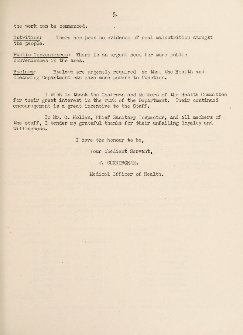 the work can be commenced. Nutrition: There has ]Deen no evidence of real malnutrition amongst the people. Public Conveniences: There is an urgent need for more public conveniences in the area. Byelaws: Byelaws are urgently required so that the Health and Cleansing Department can have more powers to function. I wish to thank the Chairman and Members of the Health Committee for their great interest in the work of the Department. Their continued encouragement is a great incentive to the Staff. To Mr. G-. Holden, Chief Sanitary Inspector, and all members of the staff, I tender my grateful thanks for their unfailing loyalty and willingness. I have the honour to be, * Your obedient Servant, ¥. COMINGHAM. Medical Officer of Health. \ t