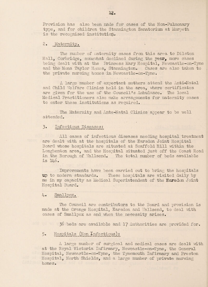 Provision has also been made for cases of the Non-Pulmonary type, and for children the Stannington Sanatorium at Morpeth is the recognised institution#. 2. Maternity, The number of maternity cases from this area to Dilston Hall, Corbridge, somewhat declined during the year, more cases being dealt with at the Princess Mary Hospital, Newcastle-on-Tyne and the Mona Taylor Homes, Stannington, Cases are also taken to the private nursing homes in Newcastle-on-Tyne. A large number of expectant mothers attend the Anti-Natal and Child HeIfare Clinics held in the area, where certificates are given for the use of the Council’s Ambulance. The local Medical Practitioners also make arrangements for maternity cases to enter these institutions as required. The Maternity and Ante-Natal Clinics appear to be well attended. 3. Infectious Diseases: All cases of infectious diseases needing hospital treatment are dealt with at the hospitals of the Earsdon Joint Hospital Board whose hospitals are situated at Scaffold Hill within the Longbenton area, and the Hospital situated' just off the Coast Road in the Borough of HalIsend. The total number of beds available is 146. Improvements have been carried out to bring the hospitals up to modern standards. These hospitals are visited daily by me in my capacity as Medical Superintendent of the Earsdon Joint Hospital Board. A* Smallpox. The Council are contributors to the Board and provision is made at the Grange Hospital, Earsdon and Hallsend, to deal with cases of Smallpox as and when the necessity arises, 36 beds are available and 17 Authorities are provided for. 5• Hospitals (Non Infectious): A large number of surgical and medical cases are dealt with at the Royal Victoria Infirmary, Newcastle-on-Tyne, the General Hospital, Newcastle-on-Tyne, the Tynemouth Infirmary and Preston Hospital, North Shields, and a large number of private nursing home s,