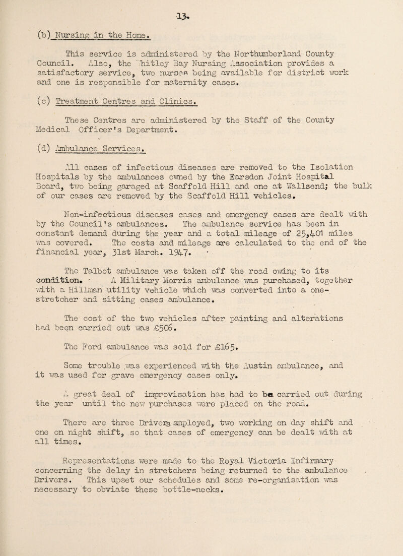 ■15 (b) Nursing in the Home. This service is administered by the Northumberland County Council, Also, the bitley Bay Nursing Association provides a satisfactory service, two nurses being available for district work and one is responsible for maternity cases, (c) Treatment Centres and Clinics, These Centres are administered by the Staff of the County Medical Officer’s Department, (d) Ambulance Services, All cases of infectious diseases are removed to the Isolation Hospitals by the ambulances owned by the Earsdon Joint Hospita.1 Board, two being garaged at Scaffold Hill and one at Yfallsend; the bulk of our cases are removed by the Scaffold Hill vehicles. Non-infectious diseases cases and emergency cases are dealt with by the Council’s ambulances. The ambulance service has been in constant demand during the year and a total mileage of 25 5 401 miles was covered. The costs and mileage are co-lculated to the end of the financial year, 31st March, 1947* The Talbot ambulance was taken off the road owing to its condition. ' A Military Morris ambulance was purchased, together with a Hillman utility vehicle which was converted into a one- stretcher and sitting cases ambulance. The cost of the two vehicles after painting and alterations had been carried out was £506. The Ford ambulance was sold for £165# Some trouble .was experienced with the Austin ambulance, and it was used for grave emergency ce-ses only. A great deal of improvisation has had to be carried out during the year until the new purchases were placed on the road. There are three Drivers smployed, two working on day shift and one on night shift, so that cases of emergency can be dealt with at all times. Representations were made to the Royal Victoria Infirmary concerning the delay in stretchers being returned to the ambulance Drivers, This upset our schedules and some re-organisation was necessary to obviate these bottle-necks.