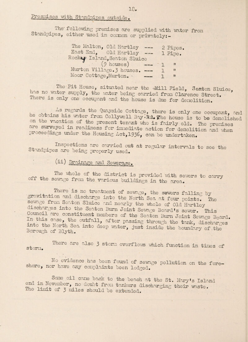 18. j^esmises with Standpipes outside. The' following premises are supplied with water from Standpipes, either used in common or privately!-- The Malton, Old Hartley - East End, Old Hartley — Hookup Island,Seaton Sluice (9 houses) - Murton Village.3 houses. - Moor Cottage,Hurt on* * - 2 Pipes. 1 Pipe. 1 ” 1 ” 1 » The Pit House, situated near the 40.11 Field, Seaton Sluice ias no.water supply, the water being carried from Clarence Street. * lhere is only one occupant and the house is due for demolition. , . , . JlS, regards the Quayside Cotta.ge, there is only one occupant, and 6 +. ~lns 21S 'HE fronl Collyvvell Bay -lid. 5? he house is to be demolished on the vacation of the present tenant who is fairly old. The Premises are surveyed in readiness for immedi-ate action for demolition and when proceedings under the Housing Act, 1936, can be undertaken. Inspections are carried out at regular intervals to see the Standpipes are being properly used. (ii) Drainage and Sewerage. „„ ,, The whole of the district is provided with sewers to carry off the sewage from the various buildings in the area. There is no treatment of sewage, the sawyers fallinr by gravitation and discharge into the North Sea at four pointsT The sewage from Seaton Sluice and nearly the whole of Old Tort ley discharges into the Seaton Burn Joint Sewage Board's sewer. This Council are constituent members of the Seaton Burn Joint Sewage B0ard. intnK+h TPlPV 0Utfall» njrtor Passing through the tank, discharges o the North Sea into deep water, just inside the boundary of.the Borough of Blyth. J storm* There are also 3 storm overflows which function in times of No evidence has been found of sewage pollution on the fore, shore, nor have any complaints been lodged. Some oil caxie back to the beach at the St. Mary's Island °gl P. Noveniber,.no doubt from tankers discharging their waste.