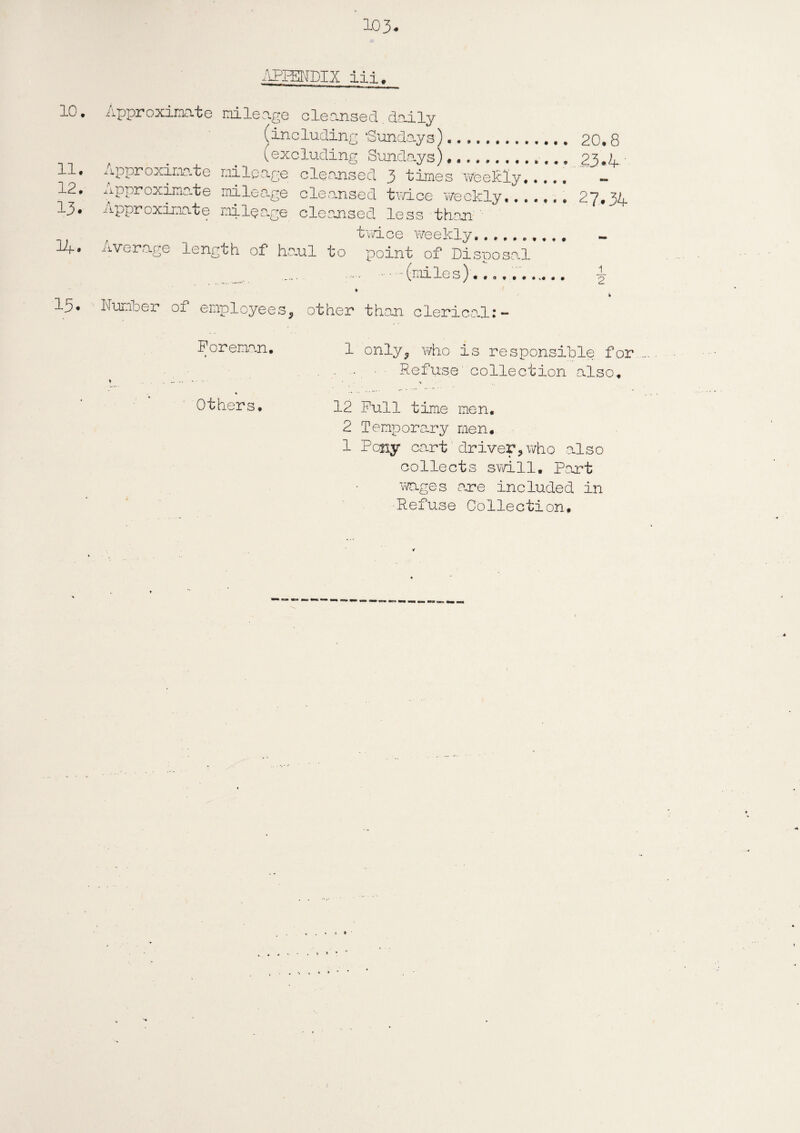 APPENDIX iii. 10. 11. 12. 13. Approximate mileage cleansed daily (including ‘Sundays). (excluding Sundays) .. Approximate mileage cleansed 3 times weekly..... Approximate mileage cleansed twice weekly... Approximate mileage cleansed less than '• twice weekly...... Average length of haul to point of Disposal .(miles).. ♦ Number of employees, other than clerical:- 20.8 23.4 27.34 1 2 Foreman. « Others. 1 only, who is responsible for ■ •. ■ Refuse'collection also. 12 Full time men, 2 Temporary men. 1 Pony cart driver? who also collects swill. Part wages one included in Refuse Collection.