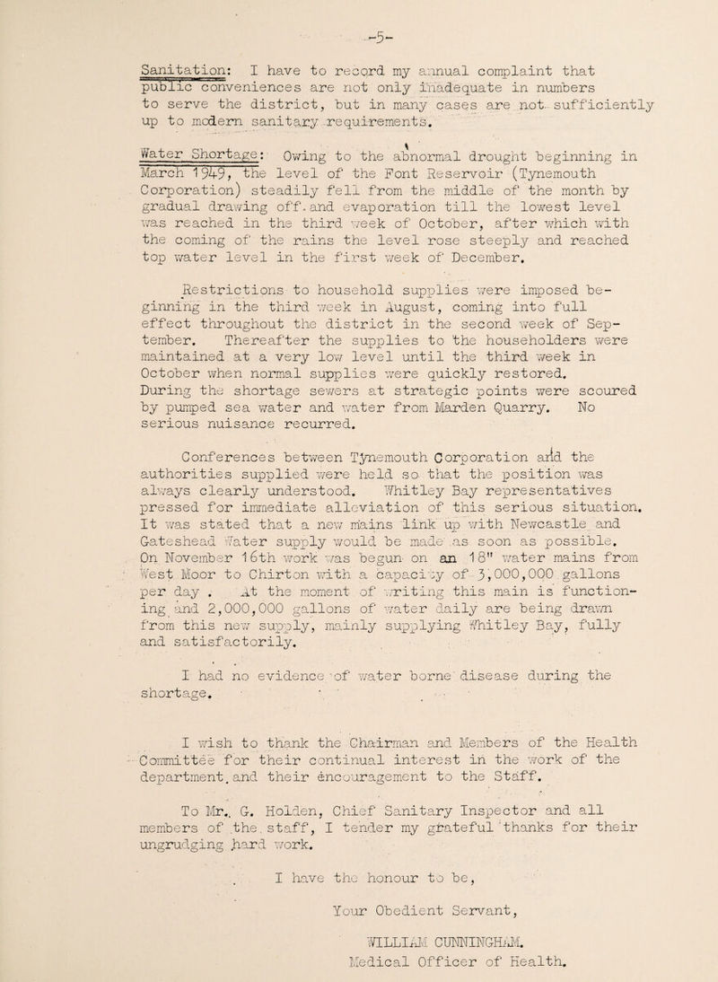 -5 Sanitation: I have to record my annual complaint that public conveniences are not only inadequate in numbers to serve the district, but in many cases are not.-sufficiently up to modern sanitary requirements. n Water Shortage: - Owing to the abnormal drought beginning in March 1949, the level of the Pont Reservoir (Tynemouth Corporation) steadily fell from the middle of the month by gradual drawing off-and evaporation till the lowest level was reached in the third week of October, after which with the coming of the rains the level rose steeply and reached top water level in the first week of December, Restrictions to household supplies were imposed be¬ ginning in the third week in August, coming into full effect throughout the district in the second week of Sep¬ tember. Thereafter the supplies to the householders were maintained at a very low level until the third week in October when normal supplies were quickly restored. During the shortage sewers at strategic points were scoured by pumped sea water and water from Harden Quarry. No serious nuisance recurred. i Conferences between T^memouth Corporation arid the authorities supplied were held so- that the position wTas always clearly understood. Whitley Bay representatives pressed for immediate alleviation of this serious situation. It was stated that a new mains link up with Newcastle and Gateshead Water supply would be made' .as soon as possible. On November 1 6th work was begun on an .18” water mains from West.Moor to Chirton with a.capacity of 3,000,000 gallons per day . 'At the moment of writing this main is function¬ ing and 2,000,000 gallons of water daily are being drawn from this new supply, mainly supplying Whitley Bay, fully and satisfactorily. I had no evidencegof water borne' disease during the shortage. \ I wish to thank the Chairman end Members of the Health Committee for their continual interest in the work of the department. and their encouragement to the Staff. To Mr.. G. Holden, Chief Sanitary Inspector and all members of the.staff, I tender my grateful thanks for their ungrudging hard work. . . . I have the honour to be, Your Obedient Servant, WILLIAM CUNNINGHAM. Medical Officer of Health.
