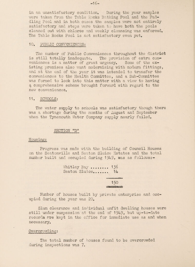 -16 in an unsatisfactory condition. During the year samples were taken from the Table Rocks Bathing Pool and the Pad¬ dling Pool and in both cases the samples were not entirely satisfactory and steps were taken to have both the pools cleaned out with chloros and weekly cleansing was enforced. The Table Rocks Pool is not satisfactory even yet, 10. PUBLIC CONVENIENCES: The number of Public Conveniences throughout the district is still totally inadequate. The provision of extra con¬ veniences is a matter of great urgency. Some of the ex¬ isting premises also want modernising with modern fittings, and at the end of the year it was intended to transfer the conveniences to the Health Committee, and a Sub-Committee was formed to look into this matter with a view to having q comprehensive scheme brought forward with regard to the new conveniences. 11. SCHOOLS: The water supxely to schools was satisfactory though there was a shortage during the months of August and September when the Tynemouth Water Company supply nearly failed. SECTION D Housing: Progress was made with the building of Council Houses on the Seatonville and Seaton Sluice Estates and the total number built and occupied during 1949? was as follows:- Whitley Bay . 136 Seaton Sluice. 14 150 Number of houses built by private enterprise and occ¬ upied during the year was 20. Slum clearance and individual unfit dwelling houses were still under suspension at the end of 1949? but uxo-to~date records are kept in the office for immediate use as and when necessary. Overcrowding: The total number of houses found to be overcrowded