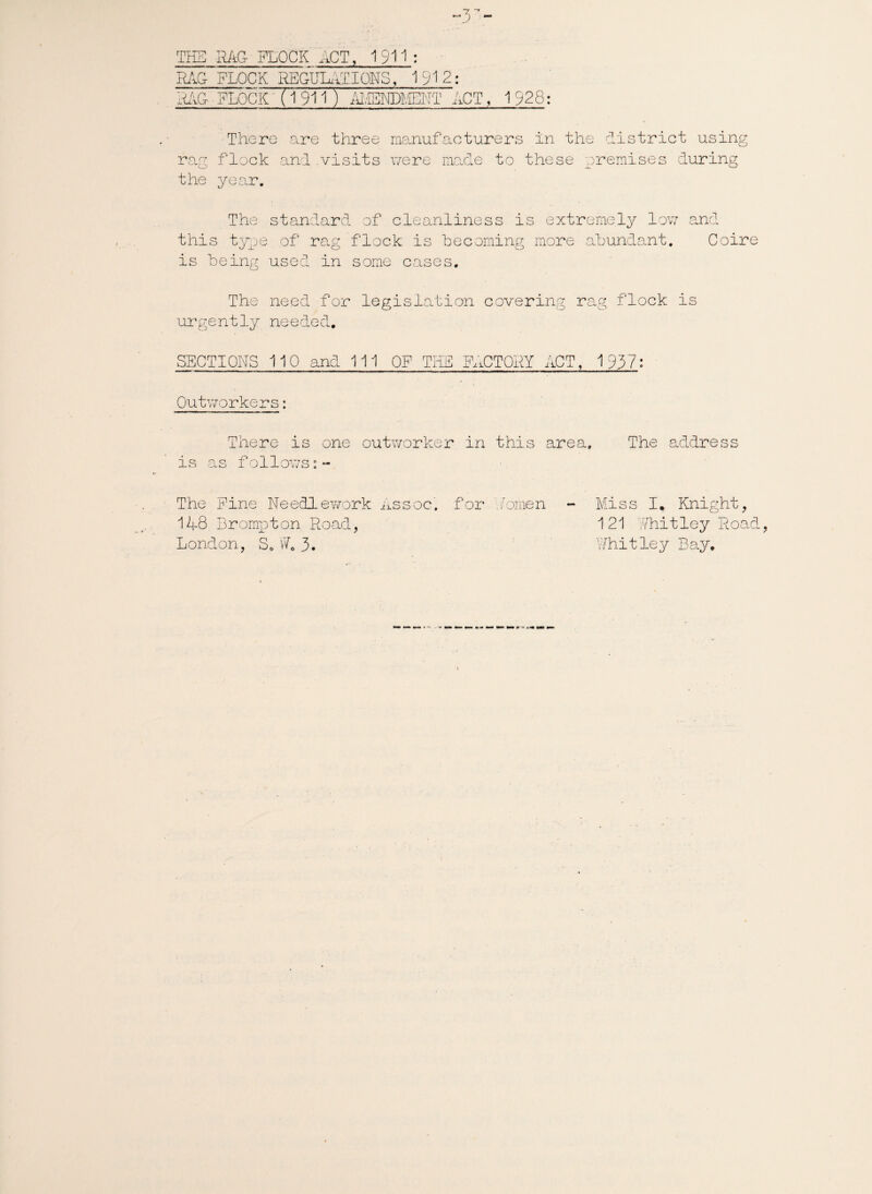 THE RAG FLOCK ACT, 1911: RAG FLOCK IffiGULATIONS, 1912: RAG FLOCK (1 911 ) AIGMDMEHT ACT, 1928: There are three manufacturers in the district using rag flock and .visits were made to these premises during the year. The standard of cleanliness is extremely low and this type of rag flock is becoming more abundant. Coire is being used in some cases. The need for legislation covering rag flock is urgently needed. SECTIONS 110 and 111 OF THE FACTORY ACT, 1937: Outworkers: There is one outworker in this area. The address is as follows:- The Pine Needlework Assoc, for Aomen - Miss I,. Knight, 148 Brompton Road, 121 Whitley Road, London, S. W6 3. Whitley Bay.