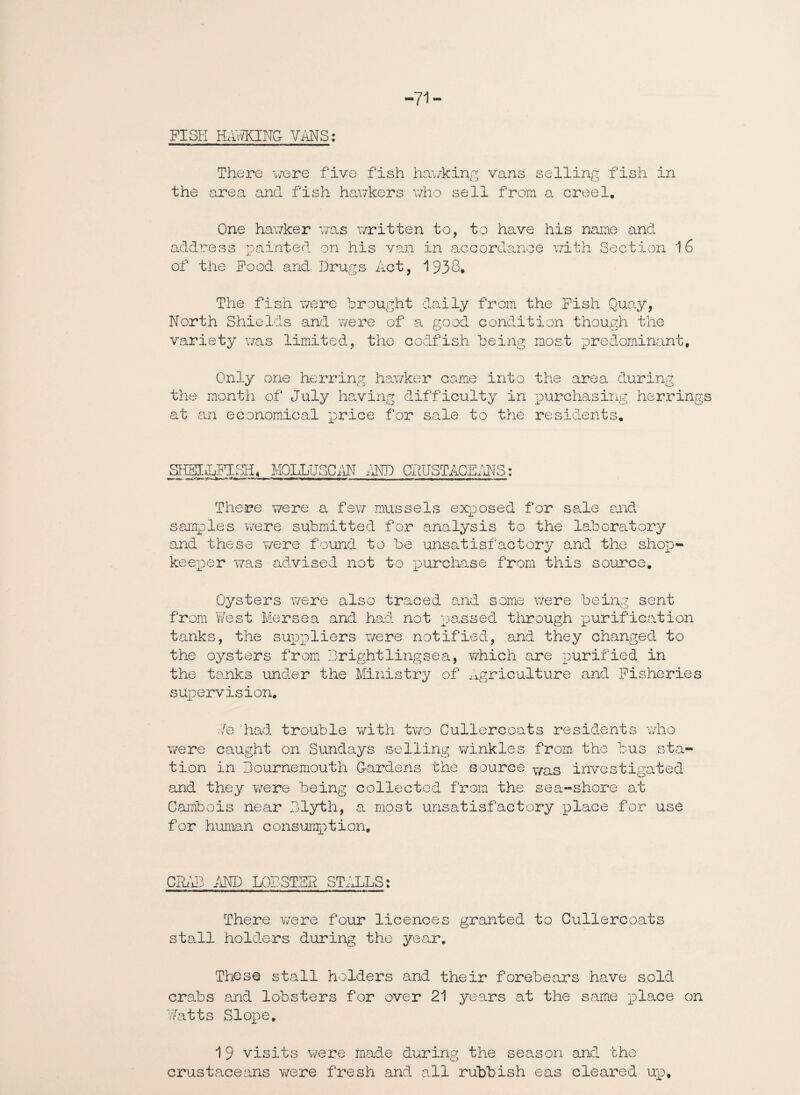 -71- FISH HR'vi/KING VMS: There were five fish hawking vans selling fish in the area and fish hawkers who sell from a creel. One hawker was written to, to have his name and address painted on his van in accordance with Section of the Food and Drugs Act, 1938. The fish were brought daily from the Fish Quay, North Shields and were of a good condition though the variety was limited, the codfish being most predominant. Only one herring hawker came into the area during the month of July having difficulty in purchasing herrings at an economical price for sale to the residents. SHEIJjFISH, MOLLUSC AN AND CRUSTACEANS: tnro. 1~-V—■*. *—*— r —-i—nrnmr-rrr—gr ■—rw—wwiiMifr I run -TP i Tr- T-—uti an » a i^«ri There were a few mussels exposed for sale and samples were submitted for analysis to the laboratory and these were found to be unsatisfactory and the shop¬ keeper was advised not to purchase from this source. Oysters were also traced and some were being sent from West Mersea and had not passed through purification tanks, the suppliers were notified, and they changed to the oysters from Brightlingsea, which are purified in the tanks under the Ministry of Agriculture and Fisheries supervision. We had trouble with two Cullercoats residents who were caught on Sundays selling winkles from the bus sta¬ tion in Bournemouth Gardens the source y/as investigated and they were being collected from the sea-shore at Gambols near Blyth, a most unsatisfactory place for use for human consumption. CRAB AND LOBSTER STALLS; There were four licences granted to Cullercoats stall holders during the year. These stall holders and their forebears have sold crabs and lobsters for over 21 years at the same place on Watts Slope. 19 visits were made during the season and the crustaceans were fresh and all rubbish eas cleared up.