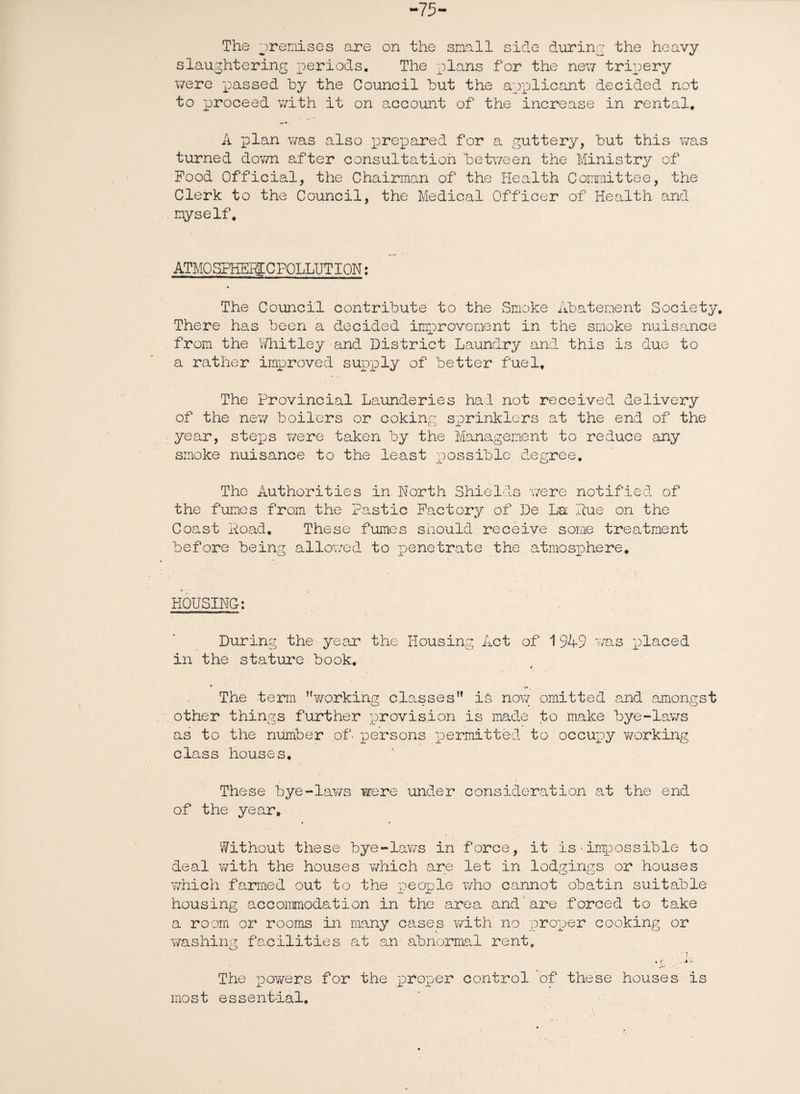 -75- The premises are on the small side during the heavy slaughtering periods. The plans for the new tripery were passed by the Council but the applicant decided not to proceed with it on account of the increase in rental. A plan was also prepared for a guttery, but this was turned down after consultation between the Ministry of Pood Official, the Chairman of the Health Committee, the Clerk to the Council, the Medical Officer of Health and myself. ATMO SPHEHE C POLLUTI ON: The Council contribute to the Smoke Abatement Society, There has been a decided improvement in the smoke nuisance from the Whitley-and District Laundry and this is due to a rather improved supply of better fuel. The Provincial Launderies had not received delivery of the new boilers or coking sprinklers at the end of the year, steps were taken by the Management to reduce any smoke nuisance to the least possible degree. The Authorities in North Shields were notified of the fumes from the Pastic Factory of De La Hue on the Coast Hoad. These fumes should receive some treatment before being allowed to penetrate the atmosphere. HOUSING: During the year the Housing Act of 1949 was placed in the stature book. * The term working classes is now omitted and amongst other things further provision is made to make bye-lav/s as to the number of- persons permitted to occupy working class houses. These bye-laws were under consideration at the end of the year. Without these bye-laws in force, it is■impossible to deal with the houses which are let in lodgings or houses which farmed out to the people who cannot obatin suitable housing accommodation in the area and are forced to take a room or rooms in many cases with no proper cooking or washing facilities at an abnormal rent. The powers for the proper control of these houses is most essential.