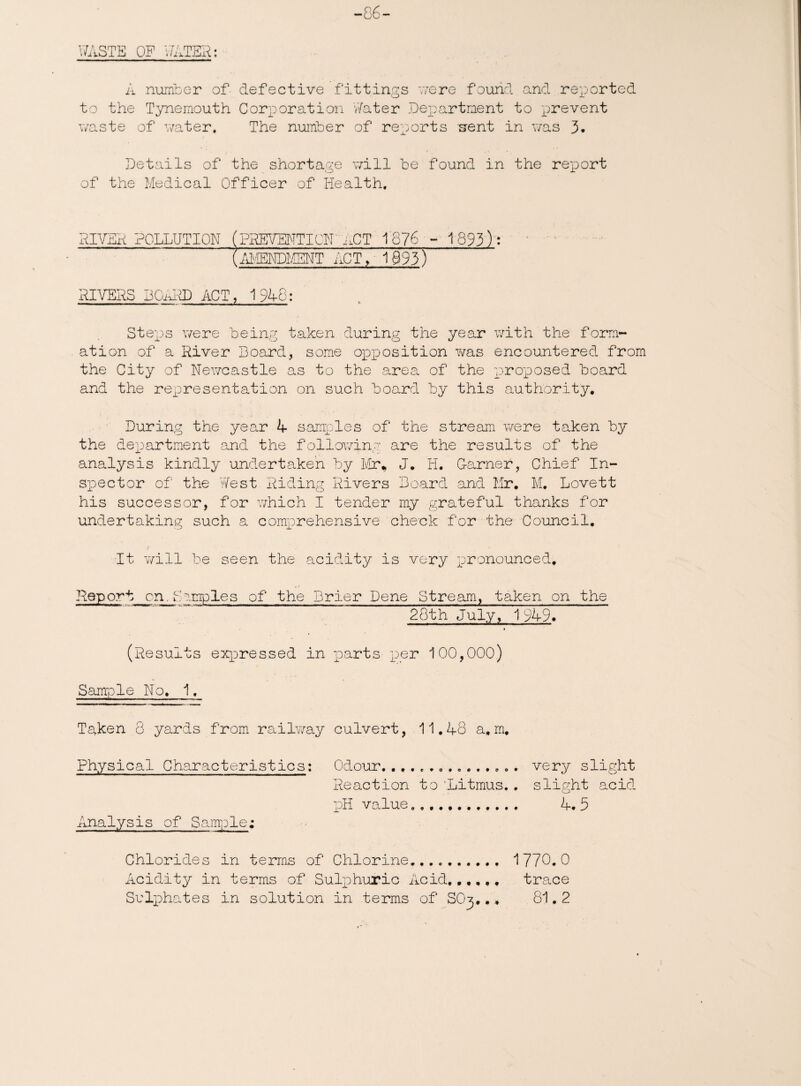 -86- V/ASTE OF V/ATER: A number of defective fittings were found and reported to the Tynemouth Corporation Water Department to prevent waste of water. The number of reports 'sent in was 3. Details of the shortage will be found in the report of the Medical Officer of Health. RIVBR POLLUTION pEEVENTICN aCT 1676 - 1893): (AMMDK5JTT ACT, 19931 RIVERS DOaRD ACT, 1948: Steps were being taken during the year with the form¬ ation of a River Board, some opposition was encountered from the City of Newcastle as to the area of the proposed board and the rexoresentation on such board by this authority. During the year A samples of the stream were taken by the department and the following are the results of the analysis kindly undertaken by Mr* J, H. Garner, Chief In¬ spector of the West Riding Rivers Board and Mr, M, Lovett his successor, for which I tender my grateful thanks for undertaking such a comprehensive check for the Council, t It will be seen the acidity is very r)ronounced, Report cn.Samples of the Brier Dene Stream, taken on the 28th July, 1 949* (Results expressed in parts per 100,000) Sample No, 1. Taken 8 yards from railway culvert, 11.48 a,m. Physical Characteristics: Odour. very slight Reaction to 'Litmus. . slight acid pH value.. 4. 5 Analysis of Sample; Chlorides in terms of Chlorine... 1 770. 0 Acidity in terms of Sulphuric Acid.. trace Sulphates in solution in terms of SO3.., 81.2