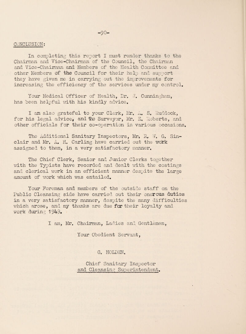 -90- CONCLUSION: In completing this report I must render thanks to the Chairman and Vice-Chairman of the Council, the Chairman and Vice-Chairman and Members of the Health Committee and other Members of the Council for their help and support they have given me in carrying out the improvements for increasing the efficiency of the services under my control. Your Medical Officer of Health, Dr. ,7. Cunningham, has been helpful with his kindly advice. I am also grateful to your Clerk, Mr. A. S. Ruddock, for his legal advice* and ths Surveyor, Mr. E. Roberts, and other officials for their co-operation in various occasions. The Additional Sanitary Inspectors, Mr* R. V7. G. Sin¬ clair and Mr. A. H. Carling have carried out the wohk assigned to them, in a very satisfactory manner. The Chief Clerk, Senior and Junior Clerks together with the Typists have recorded and dealt with the costings and clerical work in an efficient manner despite the large amount of work which was entailed. Your Foreman and members of the outside staff on the Public Cleansing side have carried out their onerous duties in a very satisfactory manner, despite the many difficulties which 'arose, and my thanks are due far their loyalty and work during 1949. I am, Mr. Chairman, Ladies and Gentlemen, Your Obedient Servant, G. HOLDEN. Chief Sanitary Inspector and Cleansing Superintendent.
