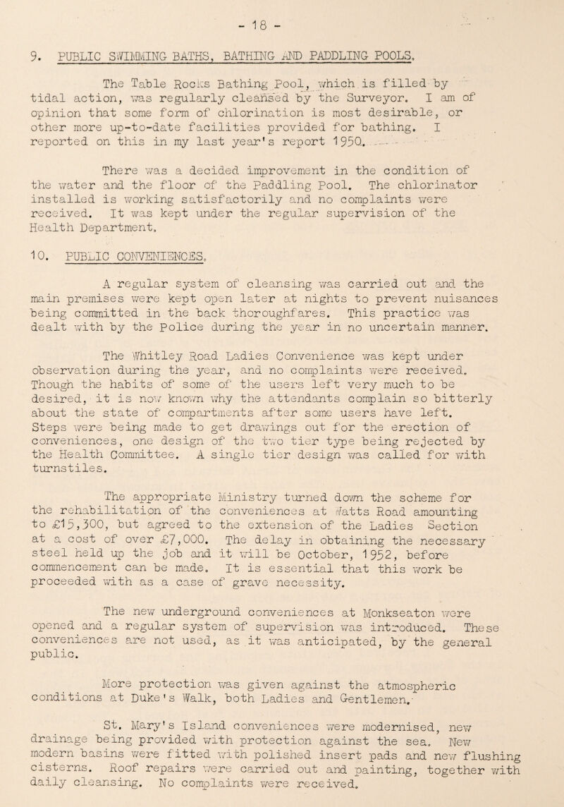 9. PUBLIC SWIMMING- BATHS, BATHING aND PADDLING- POOLS, The Table Rocks Bathing Pool, which is filled by tidal action, was regularly cleansed by the Surveyor,, I am of opinion that some form of chlorination is most desirable, or other more up-to-date facilities provided for bathing. I reported on this in my last year’s report 1950,..-. There was a decided improvement in the condition of the water and the floor of the paddling Pool. The chlorinator installed is working satisfactorily and no complaints were received. It was kept under the regular supervision of the Health Department. 10. PUBLIC CQNVENIENCES. A regular system of cleansing was carried out and. the main premises were kept open later at nights to prevent nuisances being committed in the back thoroughfares. This practice was dealt with by the Police during the year in no uncertain manner. The Whitley Road Ladies Convenience was kept under observation during the year, and no complaints were received. Though the habits of some of the users left very much to be desired, it is now known why the attendants complain so bitterly about the state of compartments after some users have left. Steps were being made to get drawings out for the erection of conveniences, one design of the two tier type being rejected by the Health Committee. A single tier design was called for with turnstiles. The appropriate Ministry turned down the scheme for the rehabilitation of the conveniences at Watts Road amounting to £15,300, but agreed to the extension of the Ladies Section at a cost of over £7,000. The delay in obtaining the necessary steel held up the job and it will be October, 1952, before commencement can be made. It is essential that this work be proceeded with as a case of grave necessity. The new underground conveniences at Monkseaton were opened and a regular system of supervision was introduced. These conveniences are not used, as it was anticipated, by the geiieral public. More protection was given against the atmospheric conditions at Duke’s Walk, both Ladies and Gentlemen,- St. Mary's Island conveniences were modernised, new drainage being provided with protection against the sea. New modern basins were fitted with polished insert pads and new flushing cisterns. Roof repairs were carried out and painting, together with daily cleansing. No complaints were received.