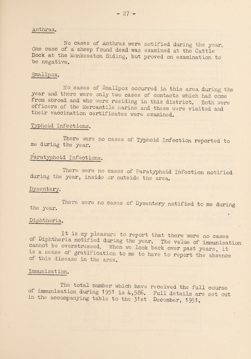 Anthrax. No cases oh Anthrax were notified during the year. One case of a sheep found dead was examined at the Cattle Dock at the Monkseaton Siding, but proved on examination to be negative. Smallpox. No cases of Smallpox occurred in this area during the year and there were only two cases of contacts which had come from abroad and who were residing in this district. Both were officers of the Mercantile Marine and these were visited and their vaccination certificates were examined. Typhoid Infections. There were no cases of Typhoid Infection reported to me during the year. % Paratyphoid Infections. ihere were no cases of Paratyphoid Infection notified during the year, inside or outside the area. Dysentery. There were no cases of Dysentery notified to me during the year. 4 Diphtheria. is my pleasure to report that there were no cases a durlnS the year- The value of immunisatior cannot be overstressed. When we look back over past years it is a sense of gratification to me to have to report the absence of this disease in the area. Immunisation. . , The number which have received the full course of immunisation during 1951 is 4,586. Pull details are set out m the accompanying table to the 31st December, 1951.