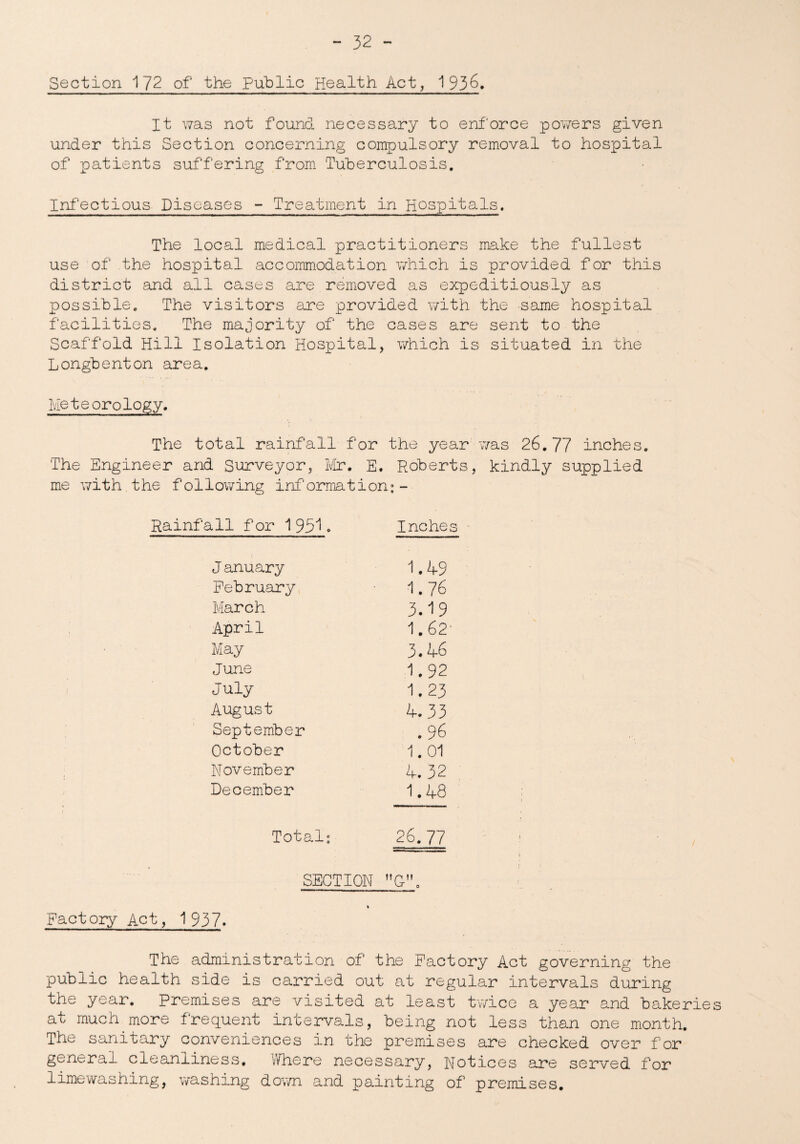 Section 172 of the Public Health Act, 1936. It was not found necessary to enforce powers given under this Section concerning compulsory removal to hospital of patients suffering from Tuberculosis. Infectious Diseases - Treatment in Hosxpitals. The local medical practitioners make the fullest use of the hospital accommodation which is provided f or this district and all cases are removed as expeditiously as possible. The visitors are provided with the same hospital facilities. The majority of the cases are sent to the Scaffold Hill Isolation Hospital, which is situated in the Longbenton area. Meteorology. The total rainfall for the year was 26.77 inches. The Engineer and Surveyor, Mr. E. Roberts, kindly supplied me with the following information:- Rainfall for 1951. Inches J anuary 1.49 February 1.76 March 3.19 April 1.62- May 3.46 June 1 #92 July 1.23 August 4.33 September . 96 October 1.01 November 4.32 December 1.48 Total: 26.77 SECTION MG”0 Factory Act, 1937. The administration of the Factory Act governing the public health side is carried out at regular intervals during the year. Premises are visited at least twice a year and bakeries at much more frequent intervals, being not less than one month. The sanitary conveniences in the premises are checked over for general cleanliness. Where necessary, Notices are served for limewashing, washing down and painting of premises.