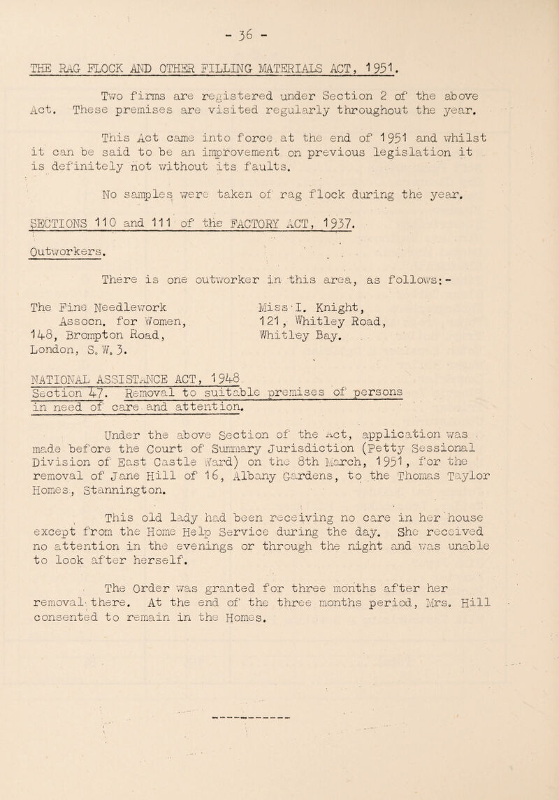 THE RAG FLOCK AND OTHER FILLING MATERIALS ACT, 1951. Two firms are registered under Section 2 of the above Act. These premises are visited regularly throughout the year. This Act came into force.at the end of 195^ and whilst it can be said to be an improvement on previous legislation it is definitely not without its faults. No samples were taken of rag flock during the year. SECTIONS 110 and 111 of the FACTORY ACT, 1937. Outworkers. ' There is one outworker in this area, as follows:- The Pine Needlework Miss-I. Knight, Assocn. for Women, 121, Whitley Road, 148, Brompton Road, Whit bey Bay. London, S. W. 3. NATIONAL ASSISTANCE ACT, 1948 Section 47. Removal to suitable premises of persons in need of care.and attention. Under the above Section of the net, application was . made before the Court of Summary Jurisdiction (petty Sessional Division of East Castle Ward) on the 8th March, 195^? for the removal of Jane Hill of 16, Albany Cardens, to the Thomas Taylor Homes, Stannington. This old lady had been receiving no care in her house except from the Home Help Service during the day. She received no attention in the evenings or through the night and was unable to look after herself. The Order was granted for three months after her removal-there. At the end of the three months period, Mrs. Hill consented to remain in the Homes.