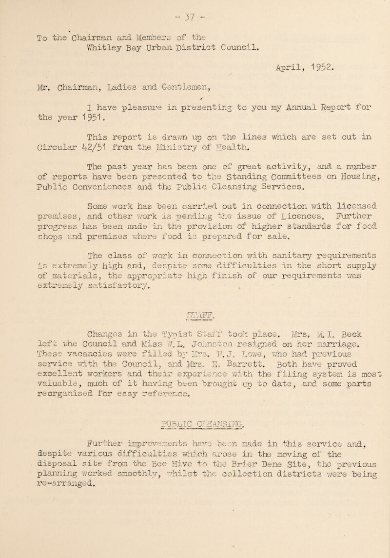 To the Chairman and Members of the Whitley Bay Urban District Council. April, 1932. Mr. Chairman, Ladies and Gentlemen, y I have pleasure in presenting to you my Annual Report for the year 1 951. This report is drawn up on the lines which are set out in Circular 42/51 from the Ministry of Health. The past year has been one of great activity, and a number of reports have been presented to the Standing Committees on Housing, Public Conveniences and the Public Cleansing Services. Some work has been carried out in connection with licensed premises, and other work is pending the issue of Licences. Further progress has been made in the provision of higher standards for food shops and premises where food, is prepared for sale. The class of work in connection with sanitary requirements is extremely high and, despite some difficulties in the short supply of materials, the appropriate high finish of our requirements was extremeiy satisfactory. nn j.. Changes in the Typist Staff took place. Mrs. M. I. Beck left; une Council and Miss WQ L. Johnston resigned on her marriage. These vacancies were filled by Mrs. F. J„ Love, who had previous service with the Council, and Mrs. E, Barrett. Both have proved excellent workers and their experience with the filing system is most valuable, much of it having been brought up to date, and some parts reorganised for easy reference. PUBLIC CTjEARISING. Further improvements have been made in this service and, despite various difficulties which arose in the moving of the disposal site from the Bee Hive to the Brier Dene Site, the previous planning worked smoothly, whilst the collection districts were being re‘-arranged.