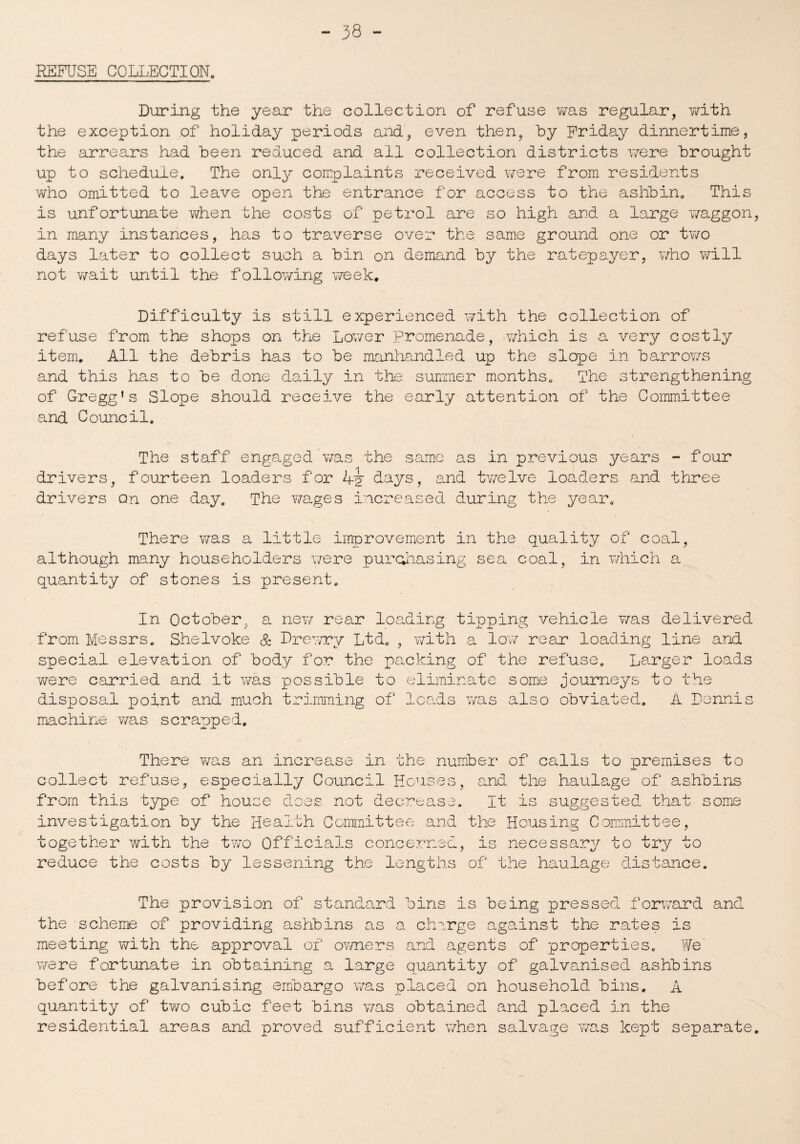 REFUSE COLLECTION. During the year the collection of refuse was regular, with the exception of holiday periods and, even then, by Friday dinnertime, the arrears had been reduced and all collection districts were brought up to schedule. The only complaints received were from residents who omitted to leave open the entrance for access to the ashbin, This is unfortunate when the costs of petrol are so high and a large waggon in many instances, has to traverse over the. same ground one or two days later to collect such a bin on demand by the ratepayer, who will not wait until the following week. Difficulty is still experienced with the collection of refuse from the shops on the Lower Promenade, which is a very costly item. All the debris has to be manhandled up the slope in barrows and this has to be done daily in the summer months. The strengthening of Gregg’s Slope should receive the early attention of the Committee and Council. The staff engaged'was the same as in previous years - four drivers, fourteen loaders for Ay days, and twelve loaders and three drivers on one day. The wages increased during the year. There was a little improvement in the quality of coal, although many householders were purchasing sea coal, in which a quantity of stones is present. In October, a new rear loading tipping vehicle was delivered from Messrs. Shelvoke & Drewry Ltd. , with a low rear loading line and special elevation of body for the packing of the refuse. Larger loads were carried and it was possible to eliminate some journeys to the disposal point and much trimming of loads was also obviated. A Dennis machine was scrapped. There was an increase in the number of calls to premises to collect refuse, especially Council Houses, and the haulage of ashbins from this type of house does not decrease. It is suggested that some investigation by the Health Committee and the Housing Committee, together with the two Officials concerned, is necessary to try to reduce the costs by lessening the lengths of the haulage distance. The provision of standard bins is being pressed forward and the scheme of providing ashbins as a charge against the rates is meeting with the approval of owners and agents of properties. We were fortunate in obtaining a large quantity of galvanised ashbins before the galvanising embargo was placed on household bins. A quantity of two cubic feet bins was obtained, and placed in the residential areas and proved sufficient when salvage was kept separate
