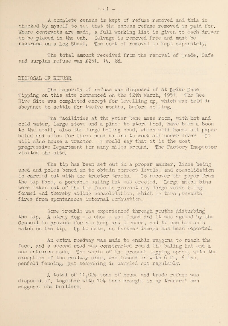 A complete census is kept of refuse removed and this is checked by myself to see that the excess refuse removed is paid for. Where contracts are made, a full working list is given to each driver to be placed in the cab. Salvage is removed free and must be recorded on a Log Sheet. The cost of removal is kept separately. The total amount received from the removal of Trade, Cafe and surplus refuse was £251. 14. 8d. DISPOSAL OF REFUSE. The majority of refuse was disposed of at Brier Dene. Tipping on this site commenced on the 12th March, 1951. The Bee Hive Site was completed except for levelling up, which was held in abeyance to settle for twelve months, before soiling. The facilities at the Brier Dene mess room, with hot and cold water, large stove and a place to store food, have been a boon to the staff, also the large baling shed, which will house all paper baled and allow for three hand balers to work all.’under cover It will also house a tractor, I would say that it is the most progressive Department for many miles around. The Factory Inspector visited the site. The tip has been set out in a proper manner, lines being used and poles boned in to obtain correct levels, and consolidation is carried out with the tractor tracks. To recover'the paper from the tip face, a, portable baling hut was erected. Large metal bins were taken out of the tip face to prevent any large voids being formed and thereby aiding consolidation, which in turn prevents fires from spontaneous internal combustion. disturbing o Some trouble was experienced through youth the tip. A stray dog - a chow - was found and it was agreed hy the Council to provide for his keen and licence, -and to use him as a watch on the tip. Up to date, no further damage has been reported. An extra roadway was made to enable waggons to reach the face, and a second road was constructed, round the baling hut and a new entrance made. The whole of the present tipping space, with the exception of the roadway side, was fenced in with 6 ft. 6 ins. penfold fencing. .Rat searching is carried cut regularly. A total of 11,024 tons of house and trade refuse was disposed of, together with 104 tons brought in hy traders’ own waggons, and builders.