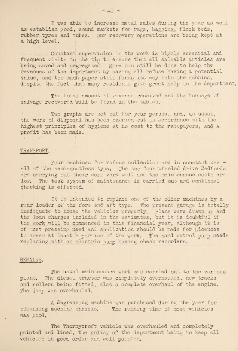 as establish good, sound markets for rags, bagging, flock beds, rubber tyres and tubes. Our recovery operations are being kept at a high level. j i • Constant supervision in the .work is- highly essential and frequent visits to the tip to ensure that all saleable articles are being saved and segregated. More can still be done to help the revenues of the department by saving all refuse having a potential Value, and too much paper still finds its way into the ashbins, despite the fact that many residents give great help to the department. The total amount of revenue received and the tonnage of salvage recovered will be found in the tables. Two graphs are set out for your perusal and, as usual, the work of disposal has been carried out in accordance with the highest principles; of hygiene at no cost to the ratepayers, and a profit has been made. TRANSPORT. • Pour machines for refuse collection are in constant use - all of the semi-dustless type. The two four 'wheeled drive Bedfords are carrying out their work very well and the: maintenance costs are low. The task system of maintenance is carried out and continual checking is-effected. It is intended to replace one of the older machines by a rear loader of the: fore and aft type. The present garage is totally inadequate to house the vehicles properly. Plans were drawn up and the loan charges included in the estimates, but it is doubtful if the work.will be commenced in this financial year, although it is of most pressing need and application should be made for Licences to cover at - least a portion of the work. The hand petrol pump needs replacing with an electric pump having check recorders,. REPAIRS. The usual maintenance work was carried out to the various plant. The diesel tractor was completely overhauled, new tracks and rollers being fitted, also a complete overhaul of the engine. The jeep was overhauled. A degreasing machine was purchased during the year for cleansing machine chassis. The running time of most vehicles was good. The Thornycroft vehicle was overhauled and completely painted and lined, the policy of the department being to keep all vehicles in good order and well painted.