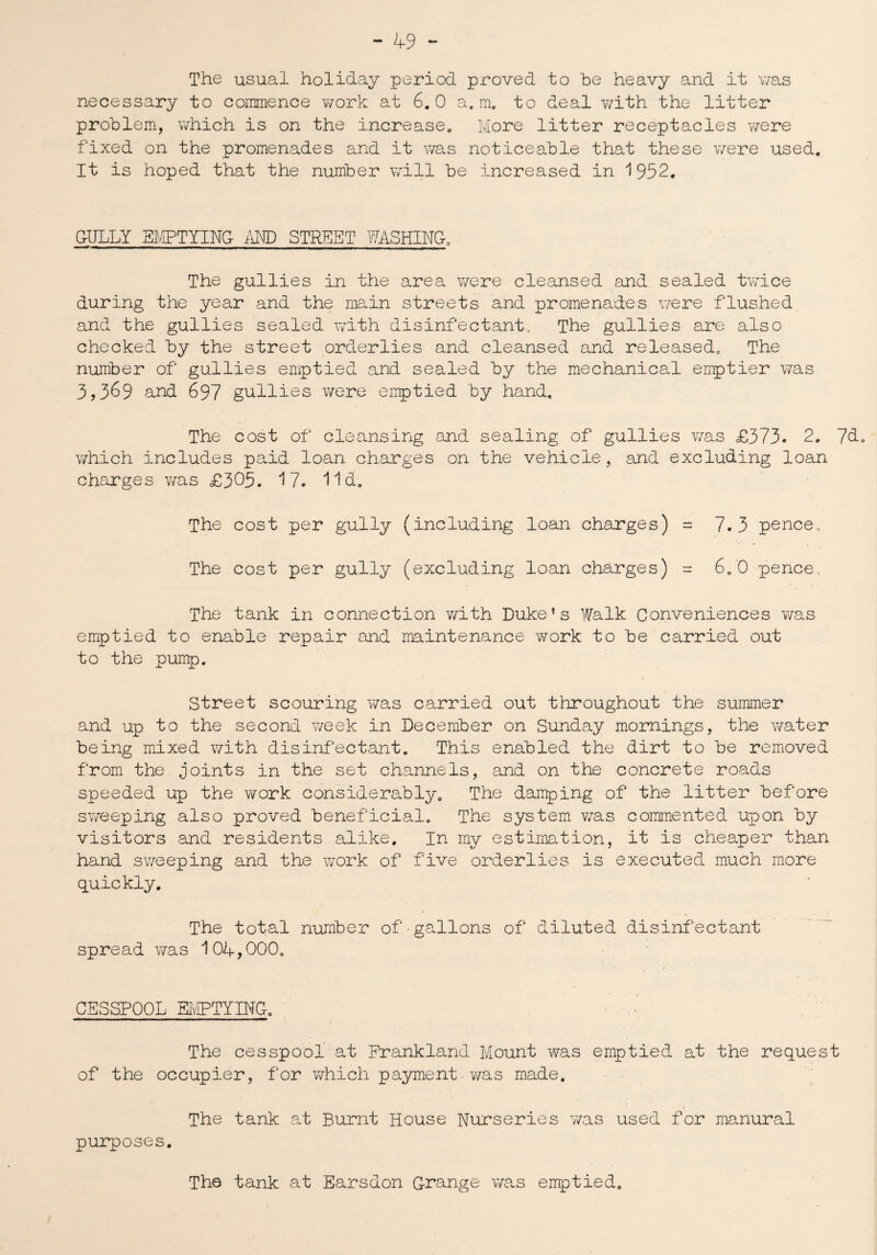 The usual holiday period proved to be heavy and it was necessary to commence work at 6.0 a. m. to deal with the litter problem, which is on the increase. More litter receptacles were fixed on the promenades and it was noticeable that these were used. It is hoped that the number will be increased in 1952. G-IJLLY EMPTYING- AND STREET WASHING. The gullies in the area were cleansed and sealed twice during the year and the main streets and promenades were flushed and the gullies sealed with disinfectant., The gullies are also checked by the street orderlies and cleansed and released. The number of gullies emptied and sealed by the mechanical emptier was 3,369 and 697 gullies were emptied by hand. The cost of cleansing and sealing of gullies was £373. 2. 7d. which includes paid loan charges on the vehicle, and excluding loan charges was £305. 17. lid. The cost per gully (including loan charges) = 7.3 pence. The cost per gully (excluding loan charges) = 6.0 pence The tank in connection with Duke’s Walk Conveniences was emptied to enable repair and maintenance work to be carried out to the pump. Street scouring was carried out throughout the summer and up to the second week in December on Sunday mornings, the water being mixed with disinfectant. This enabled the dirt to be removed from the joints in the set channels, and on the concrete roads speeded up the work considerably. The damping of the litter before sweeping also proved beneficial. The system v/as commented upon by visitors and residents alike. In my estimation, it is cheaper than hand sweeping and the work of five orderlies is executed much more quickly. The total number of gallons of diluted disinfectant spread was 104,000. CESSPOOL EMPTYING. The cesspool at Frankland Mount was emptied at the request of the occupier, for which payment. was made. The tank at Burnt House Nurseries was used for manural purposes. The tank at Earsdon Grange was emptied.