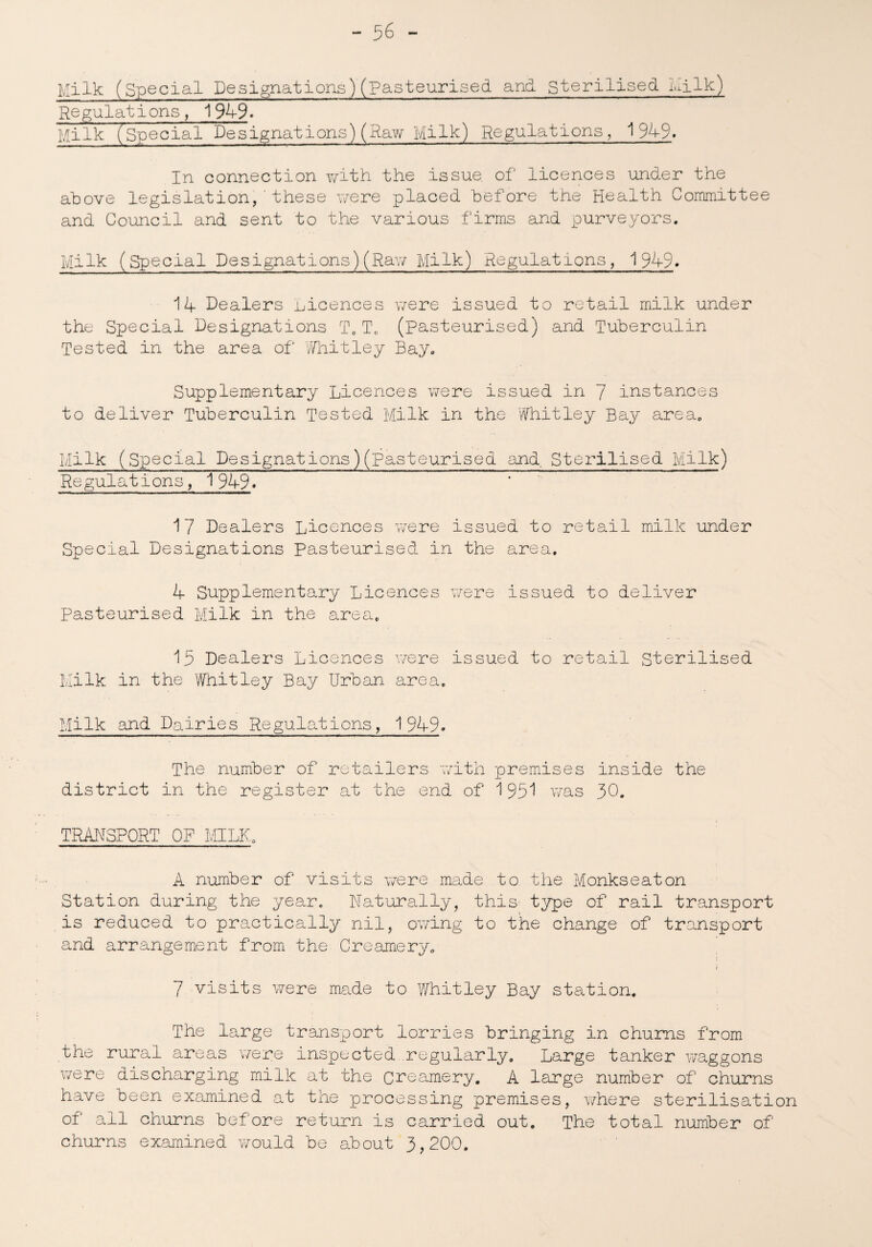 Milk (Special Designations)(pasteurised and sterilised Milk) Regulations, 1949. Milk (special Designations)(Raw Milk) Regulations, 1949. In connection with the issue of licences under the above legislation,'these were placed before the Health Committee and Council and sent to the various firms and purveyors. Milk (Special Designations) (Raw Milk) Regulations, 194-9. 11 Dealers nicences were issued to retail milk under the Special Designations T0T0 (pasteurised) and Tuberculin Tested in the area of Whitley Bay. Supplementary Licences were issued in 7 instances to deliver Tuberculin Tested Milk in the Whitley Bay area. /Iilk (Special Designations)(Pasteurised and Sterilised Milk) Regulations, 1 94-9 * 17 Dealers Licences were issued to retail milk under Special Designations Pasteurised in the area. 4 Supplementary Licences were issued to deliver Pasteurised Milk in the area. 13 Dealers Licences were issued to retail Sterilised Milk in the Whitley Bay Urban area. Milk and Dairies Regulations, 1949. The number of retailers with premises inside the district in the register at the end of 193! was 30. TRANSPORT OP MILK. A number of visits were made to the Monkseaton Station during the year. Naturally, this- type of rail transport is reduced to practically nil, owing to the change of transport and arrangement from the Creamery. 7 visits were made to Whitley Bay station. The large transport lorries bringing in chums from the rural areas were inspected regularly. Large tanker waggons were discharging milk at the creamery. A large number of churns have been examined at the processing premises, where sterilisation of ail churns before return is carried out. The total number of churns examined would be about 3,200.