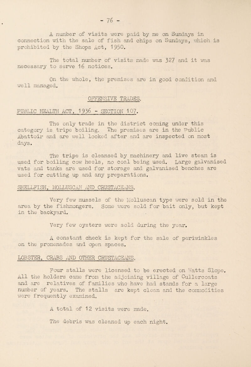 A number of visits were paid by me on Sundays in connection with the sale of fish and chips on Sundays, which is prohibited by the Shops Act, 1950. The total number of visits made was 327 and it was necessary to serve 16 notices. On the whole, the premises are in good condition and well managed. OFFENSIVE TRADES. PUBLIC HEALTH ACT, 1936 - SECTION 107. The only trade in the district coming under this category is tripe boiling. The premises are in the Public Abattoir and are well looked after and are inspected on most days. The tripe is cleansed by machinery and live steam is used for boiling cow heels, no coal being used. Large galvanised vats and tanks are used for storage and galvanised benches are used for cutting up and any preparations. SHELLFISH, MOLLUSC AN AND CRUSTACEANS,, Very few mussels of the Molluscan type were sold in the area by the fishmongers. Some were sold for bait only, but kept in the backyard. Very few oysters were sold during the year. A constant check is kept for the sale of periwinkles on the promenades and open spaces. LOBSTER, CRABS AND OTHER CRUSTACEANS. Four stalls were licensed to be erected on Watts Slope. All the holders came from the adjoining village of Cullercoats and are relatives of families who have had stands for a large number of years. The stalls are kept clean .and the commodities were frequently examined. A total of 12 visits were made. The debris was cleaned up each night.