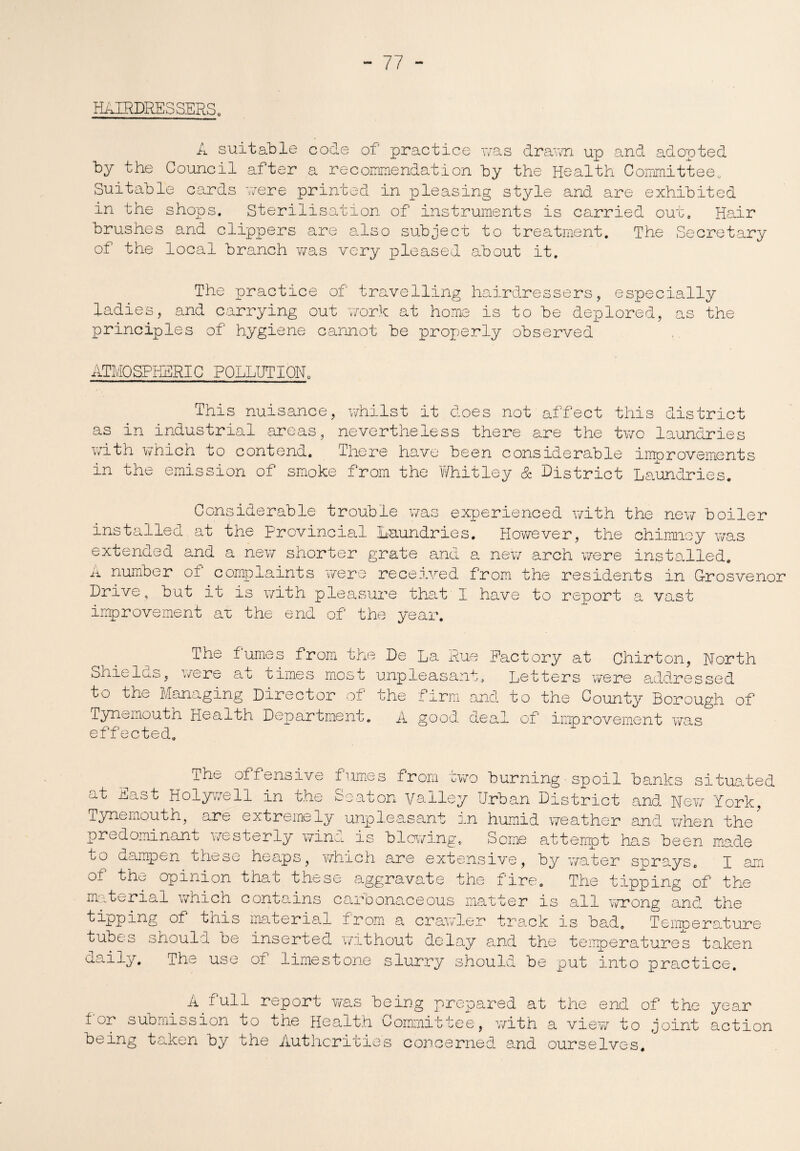 HAIRDRESSERS. A suitable code of practice was drawn up and adopted by the Council after a recommendation by the Health Committee,, Suitable cards were printed in pleasing style and are exhibited in the shops. Sterilisation of instruments is carried out. Hair brushes and clippers are also subject to treatment. The Secretary of the local branch was very pleased about it. The practice of travelling hairdressers, especially ladies, and carrying out work at home is to be deplored, as the principles of hygiene cannot be properly observed ATMOSPHERIC POLLUTION, This nuisance, whilst it does not affect this district as in industrial areas, nevertheless there are the two laundries with which to contend. There have been considerable improvements in the emission of smoke from the Whitley & District Laundries. Considerable trouble was experienced with the new boiler installed.at the Provincial Laundries. However, the chimney was extended and a new shorter grate and a new arch were installed. A number ot complaints were received from the residents in Crosvenor Drive, but it is with pleasure that I have to report a vast improvement aw the end of the year. The fumes from the De La Rue Factory at Chirton, North Shields, were at times most unpleasant. Letters were addressed to the Managing Director of the firm and to the County Borough of Tynemouth Health Department. A good deal of improvement was eff ected. The offensive fumes from two burning■spoil banks situated at East Holywell in the Seaton Valley Urban District and Now York, Tynemouth, are extremely unpleasant in humid weather and when the predominant westerly wind is blowing. Some attempt has been made to dampen these heaps, which are extensive, by water sprays. I am of the opinion that these aggravate the fire. The tipping of the material which contains carbonaceous matter is all wrong and the k*^pptr.g of this material from a crawler track is bad. Temperature tubes should be inserted without delay and the temperatures taken aaily. The use oi limestone slurry should be put into practice. A full report was being prepared at the end of the year tor submission to the Health Committee, with a view to joint action being taken by the Authorities concerned and ourselves.
