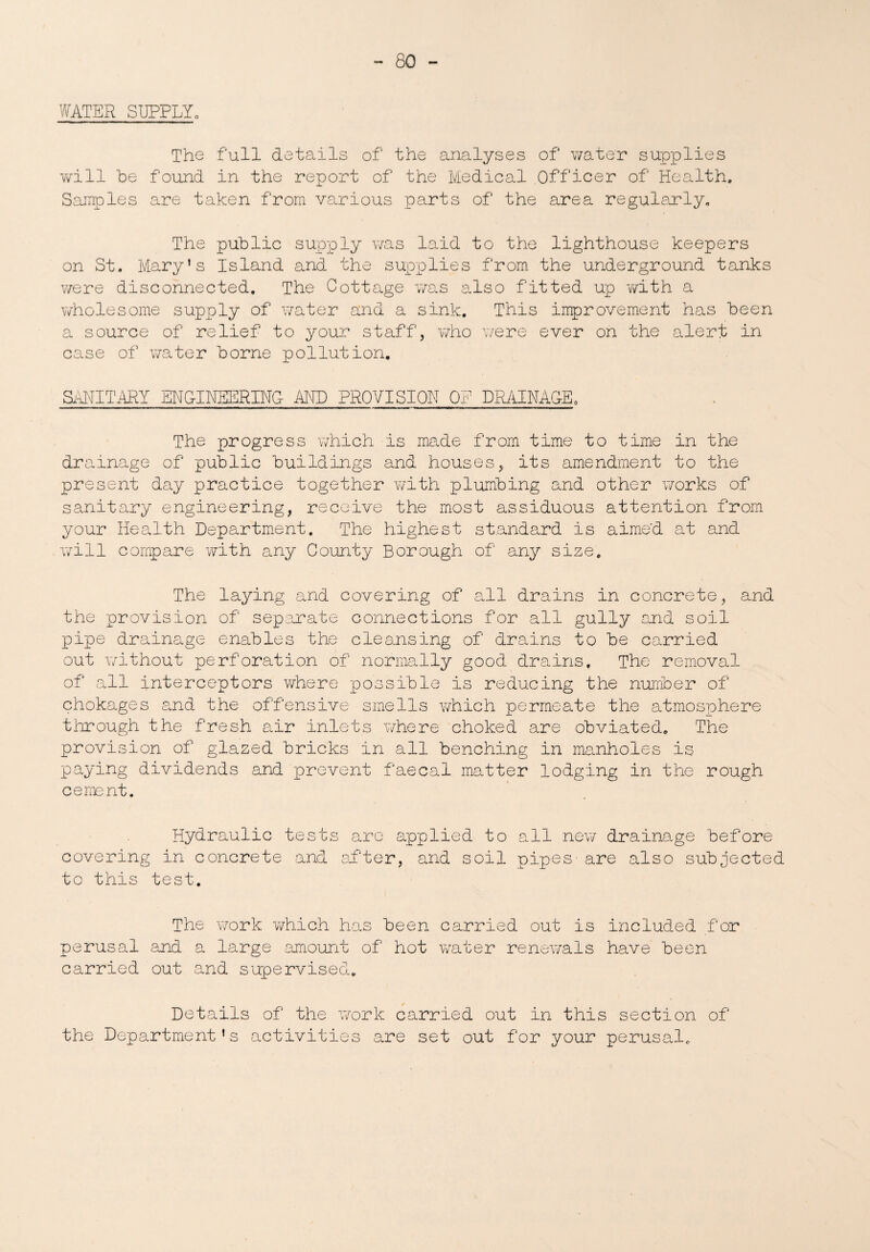 WATER SUPPLYo The full details of the analyses of water supplies will be found in the report of the Medical Officer of Health. Samples are taken from various parts of the area regularly. The public supply was laid to the lighthouse keepers on St. Mary's Island and the supplies from the underground tanks were disconnected. The Cottage was also fitted up with a wholesome supply of water and a sink. This improvement has been a source of relief to your staff, who were ever on the alert in case of water borne pollution. SANITARY ENGINEERING AND PROVISION OF DRAINAGE, The progress which is made from time to time in the dr ainage of public buildings and houses, its amendment to the present day practice together with plumbing and other works of sanitary engineering, receive the most assiduous attention from your Health Department. The highest standard is aimed, at and will compare with any County Borough of any size. The laying and covering of all drains in concrete, and the provision of separate connections for all gully end soil pipe drainage enables the cleansing of drains to be carried out without perforation of normally good drains. The removal of all interceptors where possible is reducing the number of chokages and the offensive smells which permeate the atmosphere through the fresh air inlets where choked are obviated. The provision of glazed bricks in all benching in manholes is paying dividends and prevent faecal matter lodging in the rough cement. Hydraulic tests are applied to all new drainage before covering in concrete and after, and soil pipes'are also subjected to this test. The work which has been carried out is included for perusal and a large amount of hot water renewals have been carried out and supervised. Details of the work carried out in this section of the Department's activities are set out for your perusal.