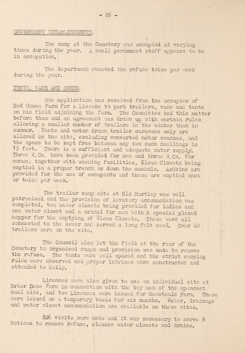 GOVERNMENT ESTABLISHMENTS. I The camp at the Cemetery was occupied at varying times during the year. A small permanent staff appears to be in occupation. i t • ; I The department removed the refuse twice per week during the year. i TENTS, VMS AND SHEDS, - —— ■  ■ One application was receiyed from the occupier of Red House Farm for a Licence to park trailers, vans and tents on his field adjoining the farm. The Committee had this matter before them and an agreement was drawn up wiijh certain rules allowing1 a smaller number of trailers in the .winter than in summer. . Tents and motor drawn trailer caravans only are allowed on the site,, excluding converted motor coaches, and the space to be kept free between any two such dwellings .is 15 feet. There is a sufficient and adequate water supply’ Three W. Cs. have been provided for men and three W.Cse for women, together with washing facilities, Elsan Closets being emptied in a proper trench: or down the manhole. Ashbinsare provided for the use; of occupants and these are emptied once or twice per week. The trailer camp site at Old Hartley was well patronised and the provision of lavatory accommodation was completed, two water closets being provided for ladies and one water closet and a urinal for men with.A special-glazed hopper for the emptying of Elsan Closets. :These were all connected to the sewer and served a long felt need. Over 40 trailers i-were on the site. The Council also let the field at the rear of the Cemetery to organised camps and provision was made.to remove the- ret use. The tents were well spaced and the strict camping rules were o.bservea and .proper . latrines were constructed and attended to daily.' j Licences were also given to use an individual site at Brier Dene -Farm in connection with the key men of the opencast coal site, and two Licences were issued for Newsteads Farm. These were issued on a temporary basis for; six months. Water, drainage and water closet accommodation are. available, on these sites. : ' ; i S26 visits were made Sind, it was necessary to serve Q Notices to remove refuse, cleanse water closets and drains.