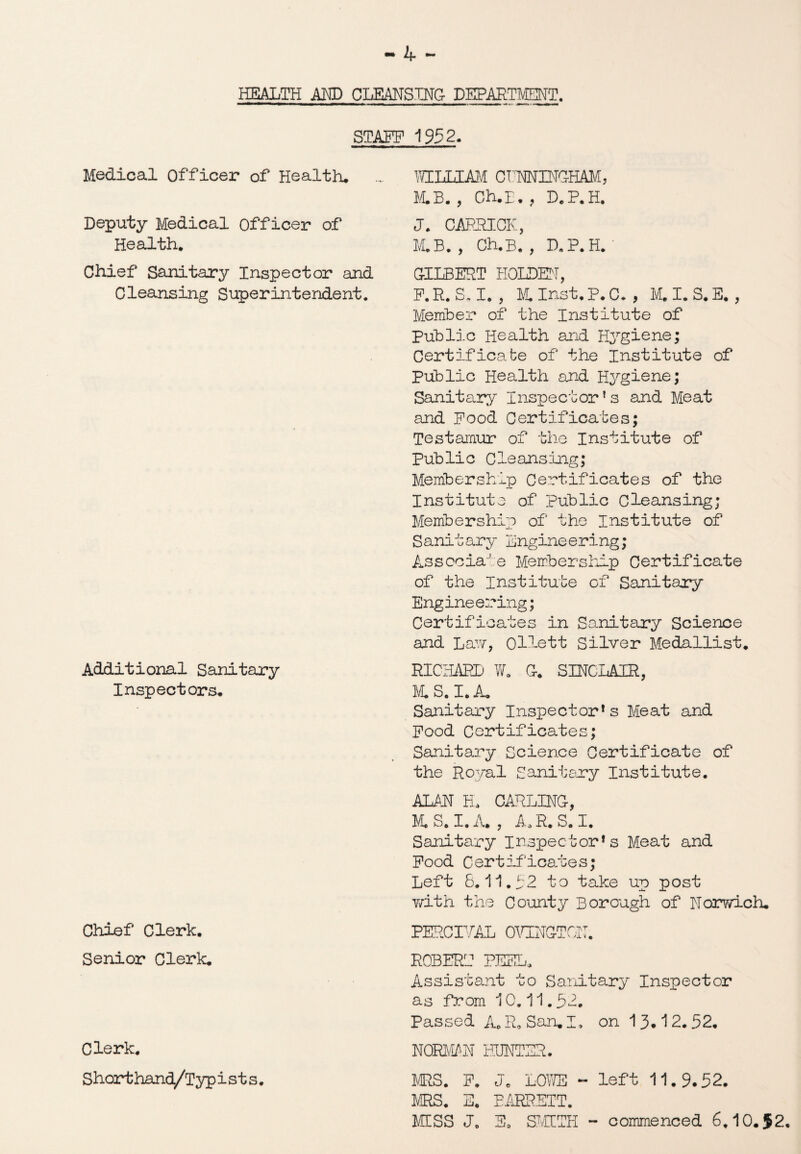 HEALTH AND CLEANSING DEPARTMENT. STAFF 1952. Medical Officer of Health* Deputy Medical Officer of Health. Chief Sanitary Inspector and Cleansing Superintendent. Additional Sanitary Inspectors* Chief Clerk. Senior Clerk* Clerk. Shorthand/Typists. WILLIAM CINNINGHAM, M.B. , Ch.L. , D.P.H. J. CARRICK, M.B. , Ch.B. , D.P.H. GILBERT HOLDEN, F.R.S.I. , M. Inst. P. C. , M.I.S.E. , Member of the Institute of Public Health and Hygiene; Certificate of the Institute of Public Health and Hygiene; Sanitary Inspector1s and Meat and Pood Certificates; Testamur of the Institute of Public Cleansing; Membership Certificates of the Institute of Public Cleansing; Membership of the Institute of Sanitary Engine ering; Associate Membership Certificate of the Institute of Sanitary Engineering; Certificates in Sanitary Science and Law, Ollett Silver Medallist* RICHARD W. G. SINCLAIR, M.S. I. A* Sanitary Inspectors Meat and Pood Certificates; Sanitary Science Certificate of the Royal Sanitary Institute. ALAN H. CARLING, M. S. I. A. , Ao R. S. I. Sanitary Inspectors Meat and Pood Certificates; Left 8.11.52 to take up post with the County Borough of Norwich* PERCIVAL OVINGTON. ROBERT PEEL. Assistant to Sanitary Inspector as from 10.11.52. Passed A. R* San, I. on 13*12.52. NORMAN HUNTER. MRS. P. Je LOWE - left 11*9.52. MRS. E. BARRETT. MESS Je S0 SMITH - commenced 6,10*52.