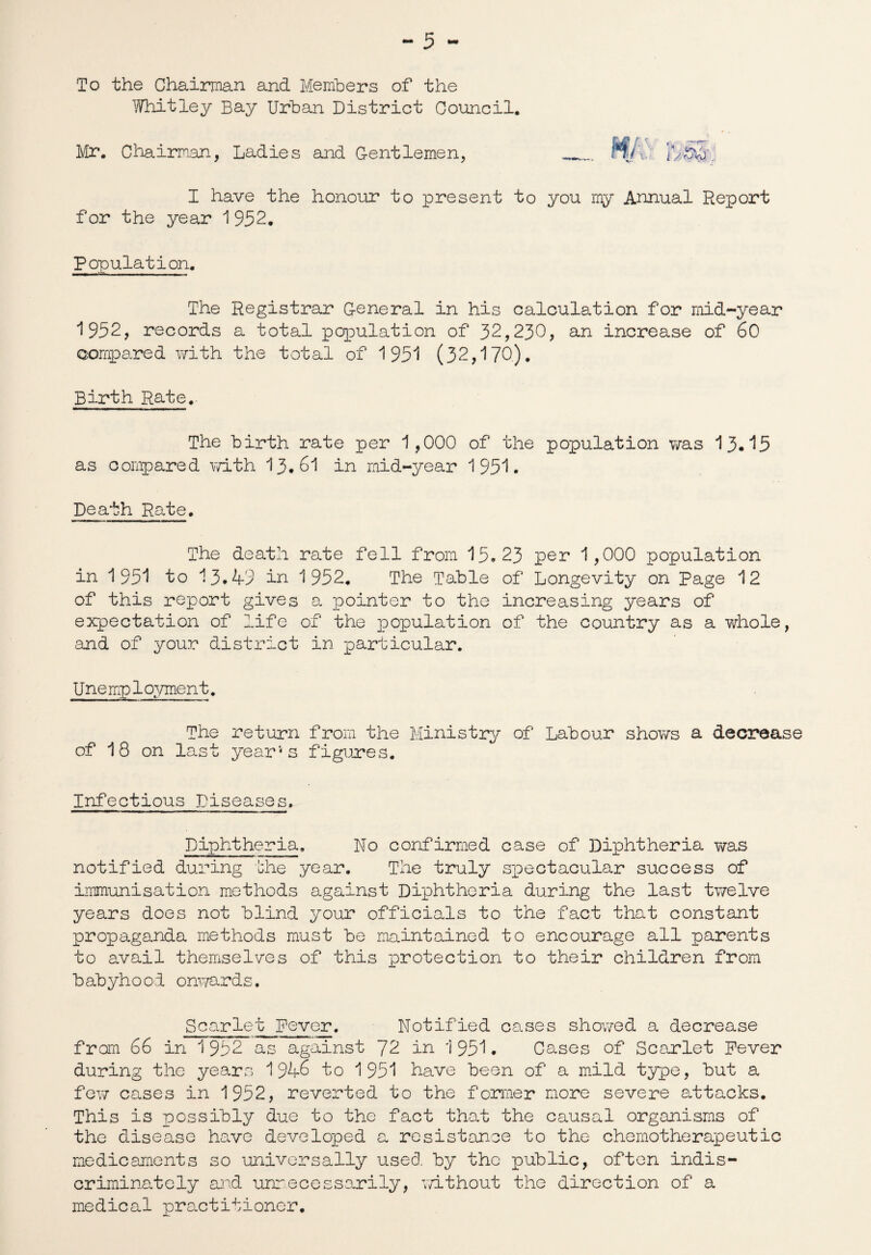 To the Chairman and Members of the Whitley Bay Urban District Council. Mr. Chairman, Ladies and Gentlemen, Ml 1 U'&cfc I have the honour to present to you my Annual Report for the year 1952. Population. The Registrar General in his calculation for mid-year 1952, records a total population of 32,230, an increase of 60 compared with the total of 1951 (32,170). Birth Rate. The birth rate per 1,000 of the population was 13.15 as compared with 13.61 in mid-year 1951. Death Rate. The death rate fell from 15.23 per 1,000 population in 1951 to 13.43 in 1952, The Table of Longevity on Page 12 of this report gives a pointer to the increasing years of expectation of life of the population of the country as a whole, and of your district in particular. Unemployment. The return from the Ministry of Labour shows a decrease of 18 on last year‘4s figures. Infectious Diseases, Diphtheria. No confirmed case of Diphtheria was notified during the year. The truly spectacular success of immunisation methods against Diphtheria during the last twelve years does not blind your officials to the fact that constant propaganda methods must be maintained to encourage all parents to avail themselves of this protection to their children from babyhood onwards. Scarlet Fever. Notified cases showed a decrease from 66 in 1952 as against 72 in 1951. Cases of Scarlet Fever during the years 1946 to 1951 have been of a mild type, but a few cases in 1952, reverted to the former more severe attacks. This is possibly due to the fact that the causal organisms of the disease have developed a resistance to the chemotherapeutic medicaments so universally used, by the public, often indis¬ criminately and unnecessarily, without the direction of a medical practitioner.