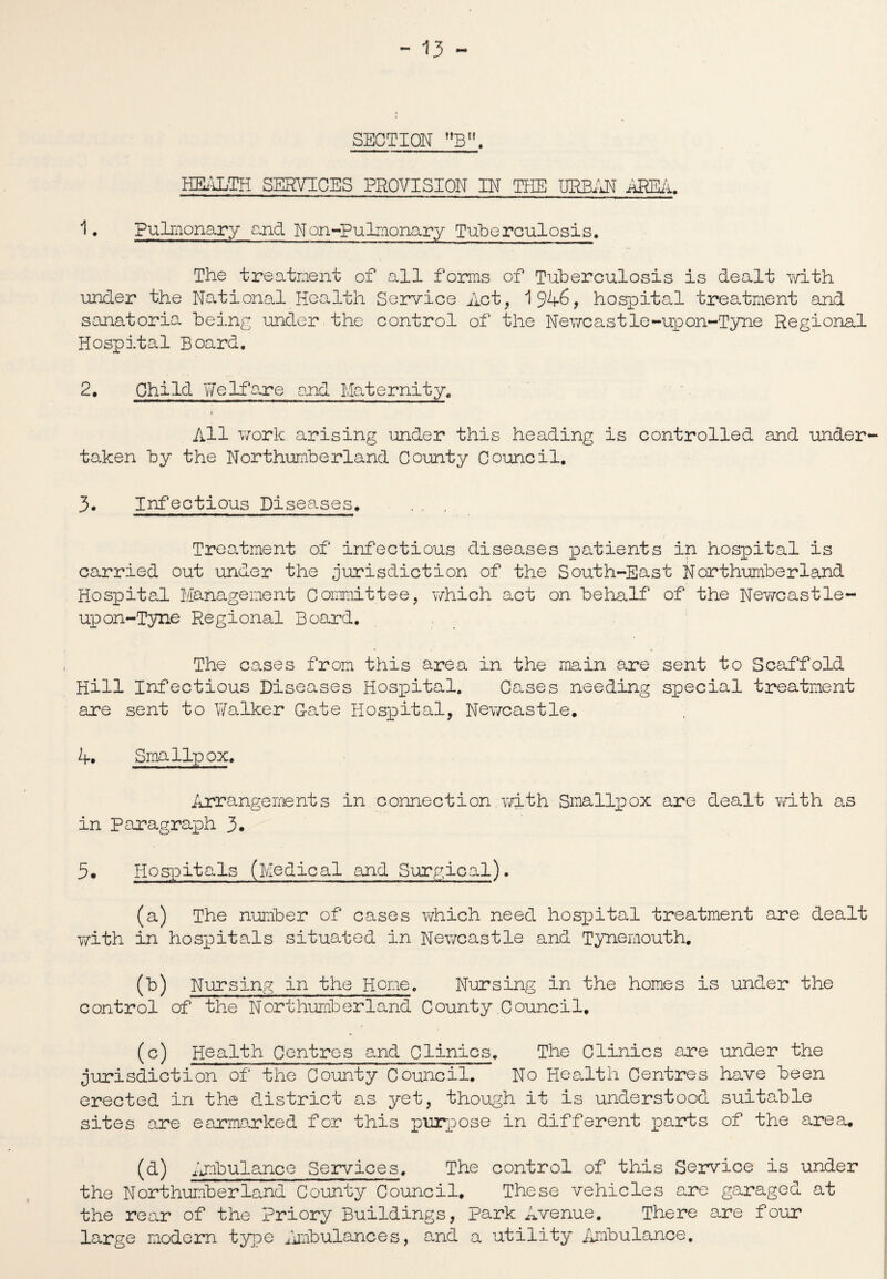 SECTION B. HEALTH SERVICES PROVISION IN THE URBAN AREA. 1 • Pulmonary and Non-Pulmonary Tuberculosis. The treatment of all forms of Tuberculosis is dealt with under the National Health Service Act, 1946, hospital treatment and sanatoria being under the control of the Newcastle-upon-Tyne Regional Hospital Board. 2. Child Welfare and Maternity. > All work arising under this heading is controlled and under¬ taken by the Northumberland County Council, 3. Infectious Diseases. _ . . Treatment of infectious diseases patients in hospital is carried out under the Jurisdiction of the South-East Northumberland Hospital Management Committee, which act on behalf of the Newcastle- upon-Tyne Regional Board. The cases from this area in the main are sent to Scaffold Hill Infectious Diseases Hospital. Cases needing special treatment are sent to Walker Cate Hospital, Newcastle. 4. Smallpox. Arrangements in connection with Smallpox are dealt with as in Paragraph 3* 5. Hospitals (Medical and Surgical). (a) The number of cases which need hospital treatment are dealt with in hospitals situated in Newcastle and Tynemouth. (b) Nursing in the Home. Nursing in the homes is under the control of the Northumberland County Council, (c) Health Centres and Clinics. The Clinics are under the Jurisdiction of the County Council. No Health Centres have been erected in the district as yet, though it is understood suitable sites are earmarked for this purpose in different parts of the area. (d) Ambulance Services. The control of this Service is under the Northumberland County Council. These vehicles are garaged at the rear of the Priory Buildings, park Avenue. There are four large modern type Ambulances, a.nd a utility Ambulance,