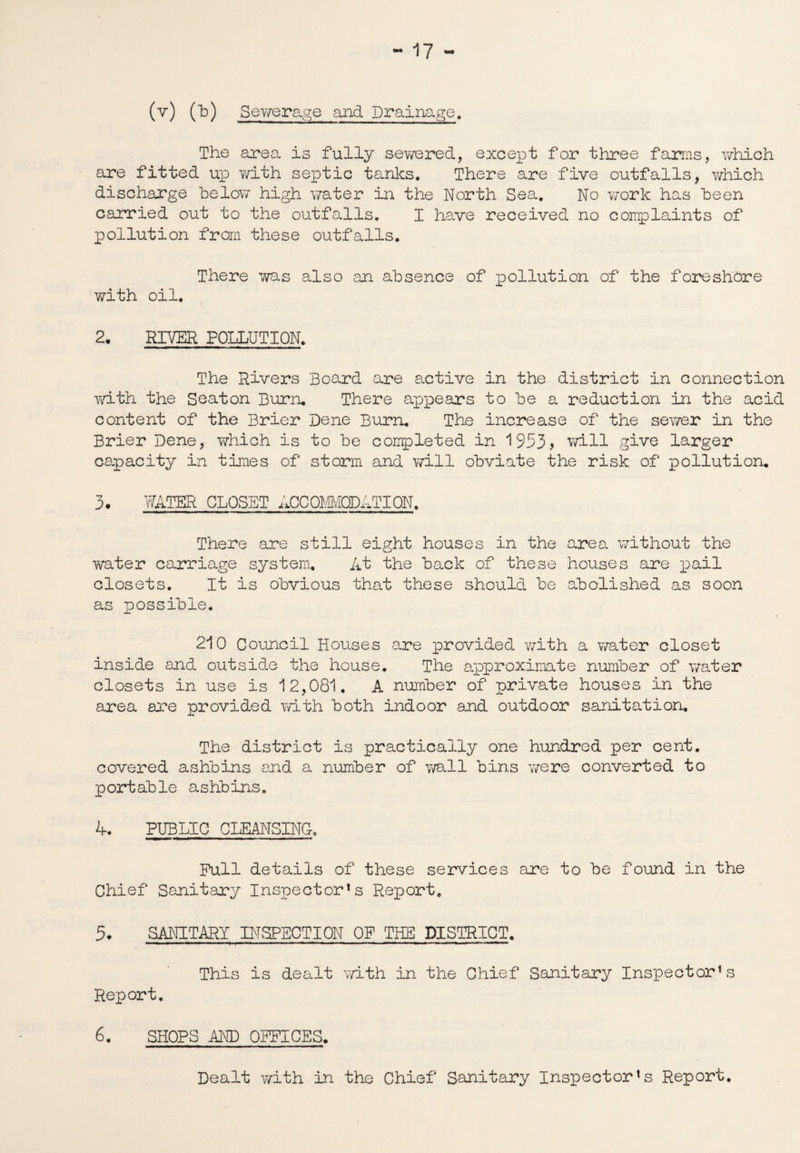 (v) (b) Sewerage and Drainage. The area is fully sewered, except for three farms, which are fitted up with septic tanks. There are five outfalls, which discharge below high water in the North Sea, No work has been carried out to the outfalls. I have received no complaints of pollution from these outfalls. There was also an absence of pollution of the foreshore with oil. 2, RIVER POLLUTION. The Rivers Board are active in the district in connection with the Seaton Burn. There appears to be a reduction in the acid content of the Brier Dene Burn. The increase of the sewer in the Brier Dene, which is to be completed in 1953* will give larger capacity in times of storm and will obviate the risk of pollution. 3. WATER CLOSET ACCOMMODATION. There are still eight houses in the area without the water carriage system. At the back of these houses are pail closets. It is obvious that these should be abolished as soon as possible. 210 Council Houses are provided with a water closet inside and outside the house. The approximate number of water closets in use is 12,081. A number of private houses in the area are provided with both indoor and outdoor sanitation. The district is practically one hundred per cent, covered ashbins and a number of wall bins were converted to portable ashbins. 4. PUBLIC CLEANSING-. Pull details of these services are to be found in the Chief Sanitary Inspectors Report. 5. SANITARY INSPECTION OP THE DISTRICT. This is dealt with in the Chief Sanitary Inspector’s Report. 6. SHOPS AND OFFICES. Dealt with in the Chief Sanitary Inspector’s Report.