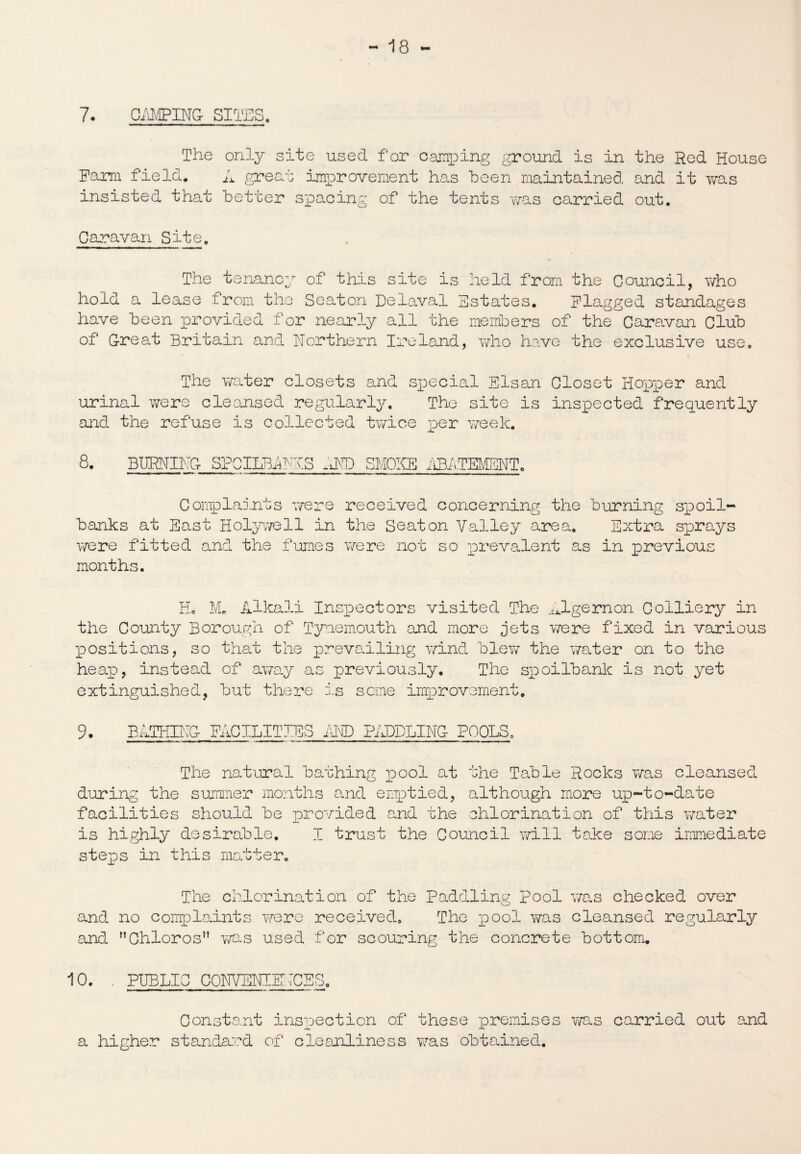 7. CAMPING- SITES. The only site used f or camping ground is in the Red House Farm field. A great improvement has been maintained and it was insisted that better spacing of the tents was carried out. Caravan Site. The tenancy of this site is held from the Council, who hold a lease from the Seaton Delaval Estates. Flagged standages have been provided for nearly all the members of the Caravan Club of Great Britain and Northern Ireland, who have the exclusive use. The water closets and special Elsan Closet Hopper and urinal were cleansed regularly. The site is inspected frequently and the refuse is collected twice per week. 8. BURNING SPCILBANIS AND SMOKE iffiATEMBNT. Complaints were received concerning the Burning spoil- banks at East Holywell in the Seaton Valley area. Extra sprays were fitted and the fumes were not so prevalent as in previous months. Ho M. Alkali Inspectors visited The Algernon Colliery in the County Borough of Tynemouth and more jets were fixed in various positions, so that the prevailing wind Blew the water on to the heap, instead of away as previously. The spoilbank is not yet extinguished, But there is some improvement. 9. BATHING FACILITIES AND PADDLING POOLS0 The natural Bathing pool at the TaBle Rocks was cleansed during the summer months and emptied, although more up-to-date facilities should Be provided and the chlorination of this water is highly desirable. I trust the Council will take some immediate steps in this matter. The chlorination of the Paddling pool was checked over and no complaints were received. The pool was cleansed regularly and Chloros was used for scouring the concrete Bottom. 10. . PUBLIC CONVENIENCES. i -- - n — i ii r - - i ■■■■ii n .-»«• Constant inspection of these premises was carried out and a higher standard of cleanliness was obtained.