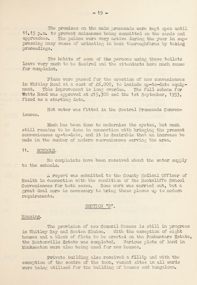 The premises on the main promenade were kept open until 11*15 p.m. to prevent nuisances being committed on the sands and approaches. The police were very active during the year in sup¬ pressing many cases of urinating in hack thoroughfares by taking proceedings. The habits of some of the persons using these toilets leave very much to be desired and the attendants have much cause for complaint. Plans were passed for the erection of new conveniences in Whitley Road at a cost of £6,000, to include up-to-date equip¬ ment. This improvement is long overdue. The full scheme for Watts Road was approved at £15,300 and the 1st September, 1953, fixed as a starting date. Hot water ms fitted in the Central Promenade Conven¬ iences. Much has been done to modernise the system, but much still remains to be done in connection with bringing the present conveniences up-to-date, and it is desirable that an increase be made in the number of modern conveniences serving the area. 11. SCHOOLSa No complaints have been received about the water supply to the schools. A report ?/as submitted to the County Medical Officer of Health in connection with the condition of the Rockcliffe School Conveniences for both sexes. Some work was carried out, but a great deal more is necessary to bring these places up to modern re quirement s. SECTION D. Housing. The provision of new Council Houses is still in progress in Whitley Bay and Seaton Sluice. With the exception of eight houses and a block of flats to be erected on the Foxhunters Estate, the Seatonville Estate was completed. Various plots of land in Monkseaton were also being used for new houses, private building also received a fillip and with the exception of the centre of the town, vacant sites in all wards were being utilised for the building of houses and bungalows.