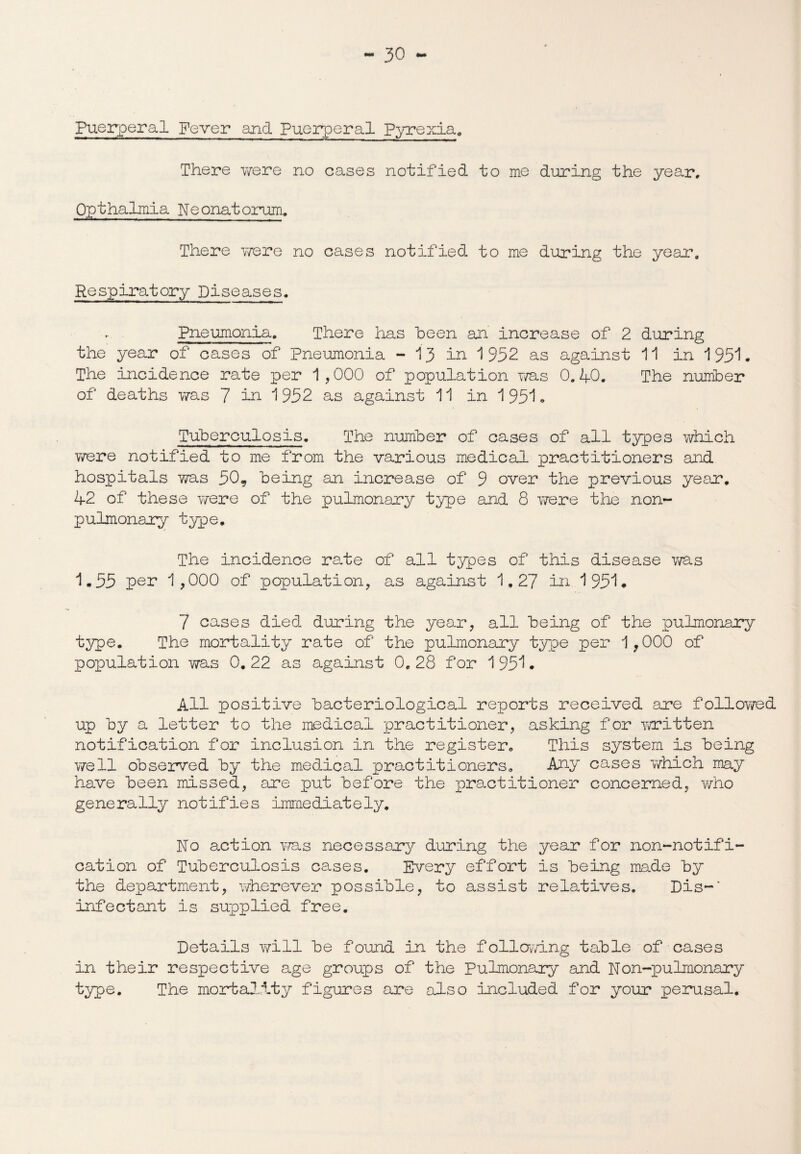 Puerperal Fever and Puerperal Pyrexia. There were no cases notified to me during the year, Qpthalmia Neonatorum, There were no cases notified to me during the year. Respiratory Diseases. Pneumonia, There has heen an increase of 2 during the year of cases of Pneumonia - 13 in 1952 as against 11 in 195*1. The incidence rate per 1,000 of population was 0.40. The number of deaths was 7 in 1952 as against 11 in 1951. Tuberculosis. The nunber of cases of all types which were notified to me from the various medical practitioners and hospitals Y/as 50, being an increase of 9 over the previous year. 42 of these v/ere of the pulmonary type and 8 were the non- pulmonary type. The incidence rate of all types of this disease was 1.55 per 1,000 of population, as against 1,27 in 1951. 7 cases died during the year, all being of the pulmonary type. The mortality rate of the pulmonary type per 1,000 of population was 0. 22 as against 0, 28 for 1951. All positive bacteriological reports received are followed up by a letter to the medical practitioner, asking for -written notification for inclusion in the register. This system is being well observed by the medical practitioners. Any cases wrhich may have been missed, are put before the practitioner concerned, who generally notifies immediately. No action was necessary during the year for non-notifi¬ cation of Tuberculosis cases. Every effort is being made by the department, wherever possible, to assist relatives. Dis-* infectant is supplied free. Details will be found in the following table of cases in their respective age groups of the Pulmonary and Non-pulmonary type. The mortality figures are also included for your perusal.