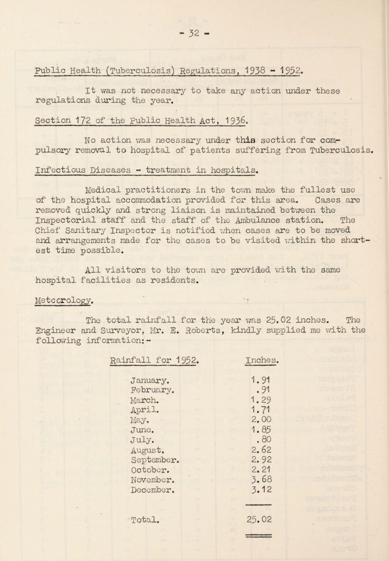 Public Health (Tuberculosis) Regulations, 1938 - 1952. It was not necessary to take any action under these regulations during the year. Section 172 of the Public Health Act, 1936. No action was necessary under this section for com¬ pulsory removal to hospital of patients suffering from Tuberculosis. Infectious Diseases - treatment in hospitals. Medical practitioners in the town make the fullest use of the hospital accommodation provided for this area. Cases are removed quickly and strong liaison is maintained between the Inspectorial staff and the staff of the Ambulance station. The Chief Sanitary Inspector is notified when cases are to be moved and arrangements made for the cases to be visited within the short¬ est time possible. All visitors to the town are provided with the same hospital facilities as residents. Meteorology. - r The total rainfall for the year was 25.02 inches. The Engineer and Surveyor, Mr. E. Roberts, kindly supplied me with the foil owing information: - Rainfall for 1952. Inches. J anuar y. 1.91 February. .91 March. 1.29 April. 1.71 May. 2.00 June. 1.85 July. . 80 August. 2.62 September. 2.92 October. 2.21 November. 3* 68 December. 3*12 Total. 25.02