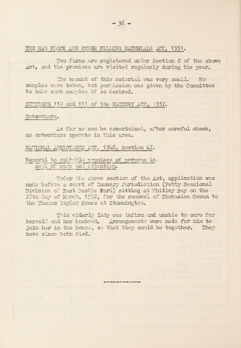 THE RAC- FLOCK AND OTHER FLUSmQr WiTSKIALS ACT, 1951. Two firms are registered under Section 2 of the above Act, and the premises are visited regularly during the year. The amount of this material was very small. No samples were taken, but permission was given by the Committee to take such samples if so desired. SECTIONS 110 and 111 of the FACTORY ACT, i 937. Outworkers. As far as can be ascertained, after careful check, no outworkers operate in this area, NATIONAL ASSISTANCE ACT, 1948, Section A7. Removal to suitable -premises of persons in need of care and attention. EncLer the above section of the Act, application was made before a court of Summary Jurisdiction (Petty Sessional Division of East Castle Ward) sitting at Whitley Bay on the 27th day of March, 1732, for the removal of‘ Thomasina Cov/an to the Thomas Taylor Homes at Stannington. This elderly lady was infirm and unable to care for herself and her husband* Arrangements were made fcr him to join her in the homes, so that they could be together. They have since both died.