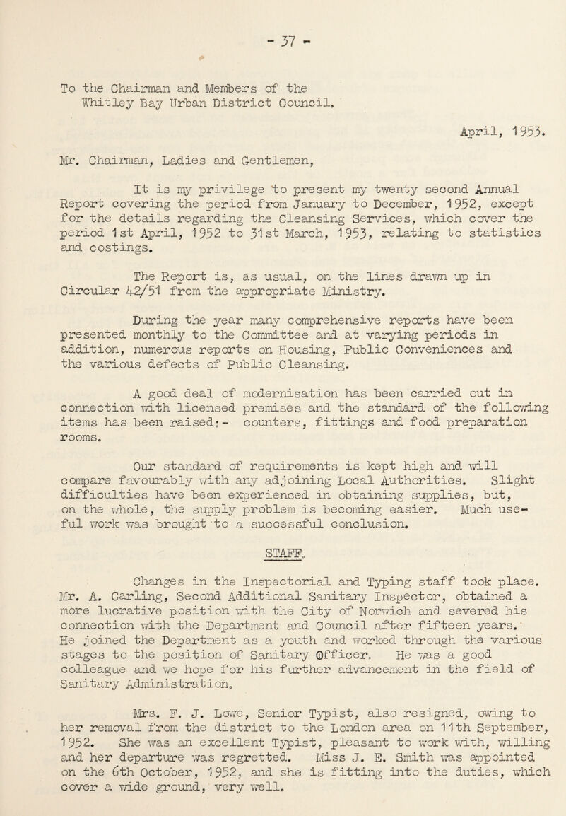 To the Chairman and Members of the Whitley Bay Urban District Council. April, 1953. Mr. Chairman, Ladies and Centlemen, It is my privilege to present my twenty second Annual Report covering the period from January to December, *1952, except for the details regarding the Cleansing Services, which cover the period 1st April, 1952 to 31st March, 1953? relating to statistics and costings. The Report is, as usual, on the lines drawn up in Circular 42/51 from the appropriate Ministry. During the year many comprehensive reports have been presented monthly to the Committee and at varying periods in addition, numerous reports on Housing, Public Conveniences and the various defects of Public Cleansing. A good deal of modernisation has been carried out in connection with licensed premises and the standard of the following items has been raised:- counters, fittings and food preparation rooms. Our standard of requirements is kept high and will compare favourably with any adjoining Local Authorities. Slight difficulties have been experienced in obtaining supplies, but, on the whole, the supply problem is becoming easier. Much use¬ ful work was brought to a successful conclusion, STAFF, Changes in the Inspectorial and Typing staff took place. Mr. A. Carling, Second Additional Sanitary Inspector, obtained a more lucrative position with the City of Norwich and severed his connection with the Department and Council after fifteen years.' He joined the Department as a youth and worked through the various stages to the position of Sanitary Officer. He ms a good colleague and we hope for his further advancement in the field of Sanitary Administration. Mrs. F. J. Lowe, Senior Typist, also resigned, owing to her removal from the district to the London area on 11th September, 1952. She v/as an excellent Typist, pleasant to work with, willing and her departure was regretted. Miss J. E. Smith ms appointed on the 6th October, 1952, and she is fitting into the duties, 'which cover a wide ground, very well.