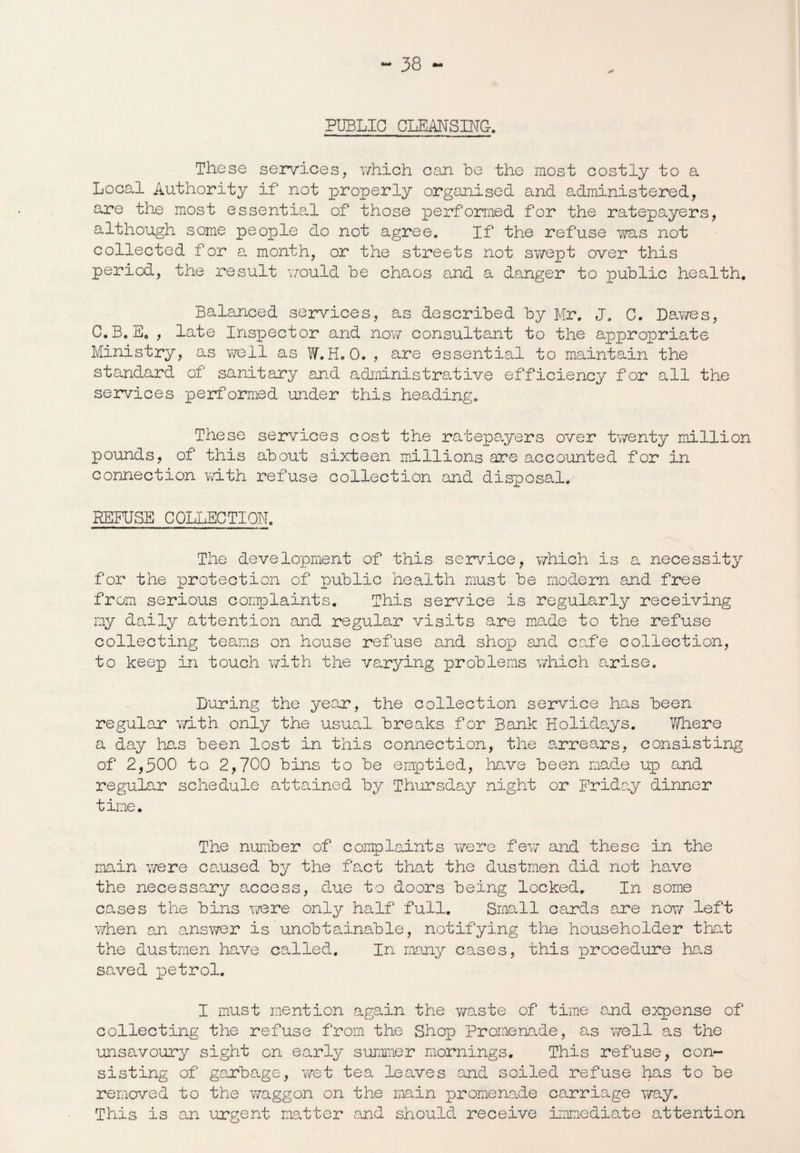 PUBLIC CLEANSING. These services, which can be the most costly to a Local Authority if not properly organised and administered, are the most essential of those performed for the ratepayers, although some people do not agree. If the refuse was not collected for a month, or the streets not swept over this period, the result would be chaos and a danger to public health. Balanced services, as described by Mr. J. C. Dawes, C.B. E0 , late Inspector and now consultant to the appropriate Ministry, as well as W.H. 0. , are essential to maintain the standard of sanitary and administrative efficiency for all the services performed under this heading. These services cost the ratepayers over twenty million pounds, of this about sixteen millions are accounted for in connection with refuse collection and disposal.- REFUSE COLLECTION. The development of this service, v/hich is a necessity for the protection of public health must be modern and free from serious complaints. This service is regularly receiving my daily attention and regular visits are made to the refuse collecting teams on house refuse and shop and cafe collection, to keep in touch with the varying problems which arise. During the year, the collection service has been regular with only the usual breaks for Bank Holidays. V/here a day has been lost in this connection, the arrears, consisting of 2,300 to 2,700 bins to be emptied, have been made up and regular schedule attained by Thursday night or Friday dinner time. The number of complaints were few and these in the main were caused by the fact that the dustmen did not have the necessary access, due to doors being locked. In some cases the bins were only half full. Small cards are now left when an answer is unobtainable, notifying the householder that the dustmen have called. In many cases, this procedure has saved petrol. I must mention again the waste of time and expense of collecting the refuse from the Shop Promenade, as well as the unsavoury sight on early summer mornings. This refuse, con¬ sisting of garbage, wet tea leaves and soiled refuse has to be removed to the waggon on the main promenade carriage way. This is an urgent matter and should receive immediate attention