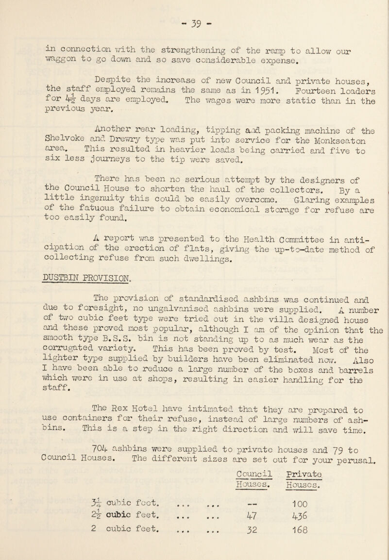 in connection with the strengthening of the ramp to allow our waggon to go down and so save considerable expense. Despite the increase of new Council and private houses, the staff employed remains the same as in 1951. Fourteen loaders for 4”2 days are employed. The wages were more static than in the previous year. Another rear loading, tipping and packing machine of the Shelvoke and Drewry type was put into service for the Monkseaton nrea. This resulted in heavier loads being carried and five to six less journeys to the tip were saved. There has been no serious attempt by the designers of the Council House to shorten the haul of the collectors. By a little ingenuity this could be easily overcome. Glaring examples of the fatuous failure to obtain economical storage for refuse are too easily found. A report was presented to the Health Committee in anti¬ cipation of the erection of flats, giving the up-to-date method of collecting refuse from such dwellings. DUSTBIN PROVISION. The provision of standardised ashbins was continued and due to foresight, no ungalvanised ashbins were supplied. A number of two cubic feet type were tried out in the villa designed house and these proved most popular, although I am of the opinion that the smooth type B. S.S. bin is not standing up to as much wear as the corrugated variety. This has been proved by test. Most of the lighter type supplied by builders have been eliminated now. Also I have been able to reduce a large number of the boxes and barrels which were in use at shops, resulting in easier handling for the staff. The Rex Hotel have intimated that they are prepared to use containers for their refuse, instead of large numbers of ash- oins. This is a step in the right direction and will save time. 704 ashbins were supplied to private houses and 79 to Council Houses. The different sizes are set out for your perusal. Council Private Houses. Houses. 3i cubic foot. 000 0 0 * 100 2p cubic feet. • • 0 COO 47 436 2 cubic feet. « # • 000 32 168